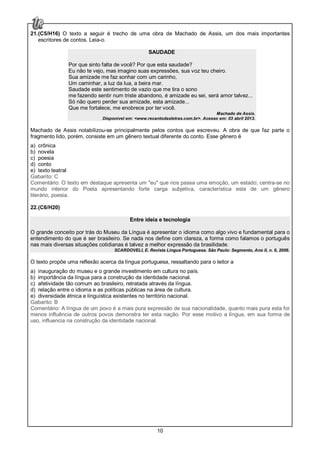 10
21.(C5/H16) O texto a seguir é trecho de uma obra de Machado de Assis, um dos mais importantes
escritores de contos. Leia-o.
SAUDADE
Por que sinto falta de você? Por que esta saudade?
Eu não te vejo, mas imagino suas expressões, sua voz teu cheiro.
Sua amizade me faz sonhar com um carinho,
Um caminhar, a luz da lua, a beira mar.
Saudade este sentimento de vazio que me tira o sono
me fazendo sentir num triste abandono, é amizade eu sei, será amor talvez...
Só não quero perder sua amizade, esta amizade...
Que me fortalece, me enobrece por ter você.
Machado de Assis.
Disponível em: <www.recantodasletras.com.br>. Acesso em: 03 abril 2013.
Machado de Assis notabilizou-se principalmente pelos contos que escreveu. A obra de que faz parte o
fragmento lido, porém, consiste em um gênero textual diferente do conto. Esse gênero é
a) crônica
b) novela
c) poesia
d) conto
e) texto teatral
Gabarito: C
Comentário: O texto em destaque apresenta um "eu" que nos passa uma emoção, um estado; centra-se no
mundo interior do Poeta apresentando forte carga subjetiva, característica esta de um gênero
literário, poesia.
22.(C6/H20)
Entre ideia e tecnologia
O grande conceito por trás do Museu da Língua é apresentar o idioma como algo vivo e fundamental para o
entendimento do que é ser brasileiro. Se nada nos define com clareza, a forma como falamos o português
nas mais diversas situações cotidianas é talvez a melhor expressão da brasilidade.
SCARDOVELI, E. Revista Língua Portuguesa. São Paulo: Segmento, Ano II, n. 6, 2006.
O texto propõe uma reflexão acerca da língua portuguesa, ressaltando para o leitor a
a) inauguração do museu e o grande investimento em cultura no país.
b) importância da língua para a construção da identidade nacional.
c) afetividade tão comum ao brasileiro, retratada através da língua.
d) relação entre o idioma e as políticas públicas na área de cultura.
e) diversidade étnica e linguística existentes no território nacional.
Gabarito: B
Comentário: A língua de um povo é a mais pura expressão de sua nacionalidade, quanto mais pura esta for
menos influência de outros povos demonstra ter esta nação. Por esse motivo a língua, em sua forma de
uso, influencia na construção da identidade nacional.
 