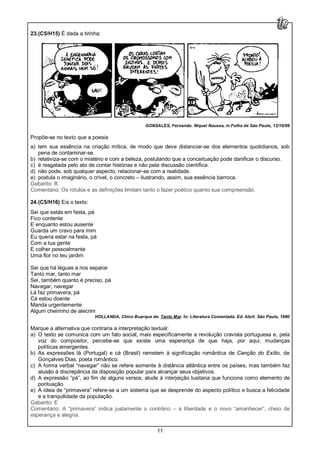 11
23.(C5/H15) É dada a tirinha:
GONSALES, Fernando. Niquel Nausea, in Folha de São Paulo, 12/10/99
Propõe-se no texto que a poesia
a) tem sua essência na criação mítica, de modo que deve distanciar-se dos elementos quotidianos, sob
pena de contaminar-se.
b) relativiza-se com o mistério e com a beleza, postulando que a conceituação pode danificar o discurso.
c) é resgatada pelo ato de contar histórias e não pela discussão científica.
d) não pode, sob qualquer aspecto, relacionar-se com a realidade.
e) postula o imaginário, o crível, o concreto – ilustrando, assim, sua essência barroca.
Gabarito: B
Comentário: Os rótulos e as definições limitam tanto o fazer poético quanto sua compreensão.
24.(C5/H16) Eis o texto:
Sei que estás em festa, pá
Fico contente
E enquanto estou ausente
Guarda um cravo para mim
Eu queria estar na festa, pá
Com a tua gente
E colher pessoalmente
Uma flor no teu jardim
Sei que há léguas a nos separar
Tanto mar, tanto mar
Sei, também quanto é preciso, pá
Navegar, navegar
Lá faz primavera, pá
Cá estou doente
Manda urgentemente
Algum cheirinho de alecrim
HOLLANDA, Chico Buarque de. Tanto Mar. In: Literatura Comentada. Ed. Abril. São Paulo, 1980
Marque a alternativa que contraria a interpretação textual:
a) O texto se comunica com um fato social, mais especificamente a revolução cravista portuguesa e, pela
voz do compositor, percebe-se que existe uma esperança de que haja, por aqui, mudanças
políticas emergentes.
b) As expressões lá (Portugal) e cá (Brasil) remetem à significação romântica de Canção do Exílio, de
Gonçalves Dias, poeta romântico.
c) A forma verbal “navegar” não se refere somente à distância atlântica entre os países, mas também faz
alusão à discrepância da disposição popular para alcançar seus objetivos.
d) A expressão “pá”, ao fim de alguns versos, alude à interjeição lusitana que funciona como elemento de
pontuação.
e) A ideia de “primavera” refere-se a um sistema que se desprende do aspecto político e busca a felicidade
e a tranquilidade da população.
Gabarito: E
Comentário: A “primavera” indica justamente o contrário – a liberdade e o novo “amanhecer”, cheio de
esperança e alegria.
 