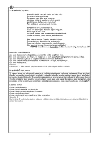 12
25.(C5/H15) Eis o poema:
Atanásio nasceu com seis dedos em cada mão.
Cortaram-lhe os excedentes.
Cortassem mais dois, seria o mesmo
admirável oficial de sapateiro, exímio seleiro.
Lombilho que ele faz, quem mais faria?
Tem prática de animais, grande ferreiro.
Sendo tanta coisa, nasce escravo,
o que não é bom para Atanásio e para ninguém.
Então foge do Rio Doce.
Vai parar, homem livre, no Seminário de Diamantina,
onde é cozinheiro, ótimo sempre, esse Atanásio.
Meu parente Manuel Chassim não se conforma.
Bota anúncio no Jequitinhonha, explicadinho:
Duzentos mil-réis a quem prender crioulo Atanásio.
Mas quem vai prender homem de tantas qualidades?
ANDRADE, Carlos Drummond. Homem Livre. In: Obra Reunida. Nova Aguilar, São Paulo, 1989
Afirma-se corretamente que
a) o texto é essencialmente poético, pertencendo, então, ao gênero lírico.
b) o texto baseia-se na conotação, de modo que se pode classificá-lo obrigatoriamente como poético.
c) o texto é narrativo, já que se propõe estabelecer um relato de história.
d) o texto fundamenta sua ideia central no referencial – ou seja, na informação.
e) o texto é denotativo.
Gabarito: C
Comentário: O texto narra a “pequena aventura” do personagem central, Atanásio.
26.(C5/H16) É dado o texto:
“A palavra amor (do latimamor) presta-se a múltiplos significados na língua portuguesa. Pode significar
afeição, compaixão, misericórdia, ou ainda, inclinação, atração, apetite, paixão, querer bem, satisfação,
conquista, desejo, libido, etc. O conceito mais popular de amor envolve, de modo geral, a formação de um
vínculo emocional com alguém, ou com algum objeto que seja capaz de receber este comportamento
amoroso e enviar os estímulos sensoriais e psicológicos necessários para a sua manutenção e motivação.”
É correto afirmar:
a) que o texto é literário.
b) que o texto baseia-se na denotação.
c) que o texto pertence ao gênero dramático.
d) que o texto é conotativo.
e) que o texto oscila entre os gêneros lírico e narrativo.
Gabarito: B
Comentário: O texto indica que as palavras estão em seu sentido dicionarizado, em seu sentido objetivo –
daí ser denotativo.
 