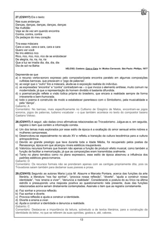 13
27.(C5/H17) Eis o texto:
Nas suas andanças
Danças, danças, danças, danças, danças
Na multidão
Veja se de vez em quando encontra
Contra, contra, contra
Os pedaços do meu coração
Tira essa máscara
Cara a cara, cara a cara, cara a cara
Quero ver você
No trio elétrico rico
Rico, rico, rico, rico, rico de se endoidecer
De alegria, ria, ria, ria, ria
Que a luz se irradia dia, dia, dia, dia
Dia de sol na Bahia
VELOSO, Caetano. Cara a Cara. In: Muitos Carnavais. São Paulo: Phillips, 1977
Depreende-se que
a) o recurso verbo-sonoro expresso pelo compositor/poeta encontra paralelo em algumas composições
cultistas barrocas, que prezavam o “jogo de palavras”.
b) ao exigir que o “outro” tire a máscara, alude-se à exposição realista do indivíduo.
c) as expressões “encontra” e “contra” contradizem-se – o que invoca o elemento antítese, muito comum na
modernidade, já que a representação do homem dividido é bastante difundida.
d) o poema/canção reflete a visão lúdica própria do brasileiro, que encara a realidade sempre de forma
irreverente e bem-humorada.
e) todo o poema é construído de modo a estabelecer parentesco com o Simbolismo, pela musicalidade e
pela “dança”.
Gabarito: A
Comentário: No barroso, mais especificamente no Cultismo de Gregório de Matos, encontram-se jogos
sonoros, jogos de palavras, ludismo vocabular – o que também acontece no texto do compositor baiano
Caetano Veloso.
28.(C5/H17) A seguir, são dadas cinco afirmativas relacionadas ao Trovadorismo. Julgue-as e, em seguida,
registre o item que contém a informação correta.
a) Um dos temas mais explorados por esse estilo de época é a exaltação do amor sensual entre nobres e
mulheres camponesas.
b) Desenvolveu-se especialmente no século XV e refletiu a transição da cultura teocêntrica para a cultura
antropocêntrica.
c) Devido ao grande prestígio que teve durante toda a Idade Média, foi recuperado pelos poetas da
Renascença, época em que alcançou níveis estéticos insuperáveis.
d) Valorizou recursos formais que tiveram não apenas a função de produzir efeito musical, como também a
função de facilitar a memorização, já que as composições eram transmitidas oralmente.
e) Tanto no plano temático como no plano expressivo, esse estilo de época absorveu a influência dos
padrões estéticos greco-romanos.
Gabarito: D
Comentário: Os recursos formais não se prenderam apenas com as cantigas propriamente dita, pois os
Trovadores saiam também para declamar suas poesias e prosa.
29.(C5/H15) Segundo as autoras Maria Luiza M. Abaurre e Marcela Pontara, acerca das funções da arte
literária, a literatura “nos faz sonhar”, “provoca nossa reflexão”, “diverte”, “ajuda a construir nossa
identidade”, “nos ‘ensina a viver’”, “denuncia a realidade”. Considerando a postura do eu lírico na última
estrofe e pressupondo uma resposta positiva ao questionamento nela presente, duas das funções
relacionadas acima seriam diretamente contempladas. Assinale o item que as registra corretamente.
a) Faz sonhar e provoca reflexão.
b) Faz sonhar e diverte.
c) Provoca reflexão e ajuda a construir a identidade.
d) Diverte e ensina a viver.
e) Ajuda a construir a identidade e denuncia a realidade.
Gabarito: C
Comentário: Destaca-se a importância da leitura, sobretudo a de textos literários, para a construção da
identidade do leitor, no que se referem às suas opiniões, gostos e, até, valores.
 