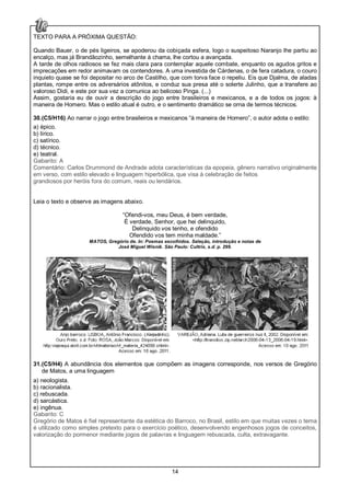 14
TEXTO PARA A PRÓXIMA QUESTÃO:
Quando Bauer, o de pés ligeiros, se apoderou da cobiçada esfera, logo o suspeitoso Naranjo lhe partiu ao
encalço, mas já Brandãozinho, semelhante à chama, lhe cortou a avançada.
A tarde de olhos radiosos se fez mais clara para contemplar aquele combate, enquanto os agudos gritos e
imprecações em redor animavam os contendores. A uma investida de Cárdenas, o de fera catadura, o couro
inquieto quase se foi depositar no arco de Castilho, que com torva face o repeliu. Eis que Djalma, de aladas
plantas, rompe entre os adversários atônitos, e conduz sua presa até o solerte Julinho, que a transfere ao
valoroso Didi, e este por sua vez a comunica ao belicoso Pinga. (...)
Assim, gostaria eu de ouvir a descrição do jogo entre brasileiros e mexicanos, e a de todos os jogos: à
maneira de Homero. Mas o estilo atual é outro, e o sentimento dramático se orna de termos técnicos.
30.(C5/H16) Ao narrar o jogo entre brasileiros e mexicanos “à maneira de Homero”, o autor adota o estilo:
a) épico.
b) lírico.
c) satírico.
d) técnico.
e) teatral.
Gabarito: A
Comentário: Carlos Drummond de Andrade adota características da epopeia, gênero narrativo originalmente
em verso, com estilo elevado e linguagem hiperbólica, que visa à celebração de feitos
grandiosos por heróis fora do comum, reais ou lendários.
Leia o texto e observe as imagens abaixo.
“Ofendi-vos, meu Deus, é bem verdade,
É verdade, Senhor, que hei delinquido,
Delinquido vos tenho, e ofendido
Ofendido vos tem minha maldade.”
MATOS, Gregório de. In: Poemas escolhidos. Seleção, introdução e notas de
José Miguel Wisnik. São Paulo: Cultrix, s.d. p. 299.
31.(C5/H4) A abundância dos elementos que compõem as imagens corresponde, nos versos de Gregório
de Matos, a uma linguagem
a) neologista.
b) racionalista.
c) rebuscada.
d) sarcástica.
e) ingênua.
Gabarito: C
Gregório de Matos é fiel representante da estética do Barroco, no Brasil, estilo em que muitas vezes o tema
é utilizado como simples pretexto para o exercício poético, desenvolvendo engenhosos jogos de conceitos,
valorização do pormenor mediante jogos de palavras e linguagem rebuscada, culta, extravagante.
 