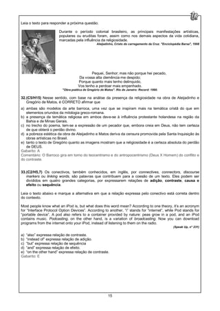 15
Leia o texto para responder a próxima questão.
Durante o período colonial brasileiro, as principais manifestações artísticas,
populares ou eruditas foram, assim como nos demais aspectos da vida cotidiana,
marcadas pela influência da religiosidade.
Aleijadinho, Cristo do carregamento da Cruz. "Enciclopédia Barsa", 1998
Pequei, Senhor; mas não porque hei pecado,
Da vossa alta clemência me despido;
Porque quanto mais tenho delinquido,
Vos tenho a perdoar mais empenhado.
"Obra poética de Gregório de Matos". Rio de Janeiro: Record: 1990.
32.(C5/H15) Nesse sentido, com base na análise da presença da religiosidade na obra de Aleijadinho e
Gregório de Matos, é CORRETO afirmar que
a) ambas são modelos da arte barroca, uma vez que se inspiram mais na temática cristã do que em
elementos oriundos da mitologia greco-romana.
b) a presença da temática religiosa em ambos deve-se à influência protestante holandesa na região da
Bahia e de Minas Gerais.
c) no trecho do poema, tem-se a expressão de um pecador que, embora creia em Deus, não tem certeza
de que obterá o perdão divino.
d) a pobreza estética da obra de Aleijadinho e Matos deriva da censura promovida pela Santa Inquisição às
obras artísticas no Brasil.
e) tanto o texto de Gregório quanto as imagens mostram que a religiosidade é a certeza absoluta do perdão
de DEUS.
Gabarito: A
Comentário: O Barroco gira em torno do teocentrismo e do antropocentrismo (Deus X Homem) do conflito e
do contraste.
33.(C2/H5,7) Os conectivos, também conhecidos, em inglês, por connectives, connectors, discourse
markers ou linking words, são palavras que contribuem para a coesão de um texto. Eles podem ser
divididos em quatro grandes categorias, por expressarem relações de adição, contraste, causa e
efeito ou sequência.
Leia o texto abaixo e marque a alternativa em que a relação expressa pelo conectivo está correta dentro
do contexto.
Most people know what an iPod is, but what does this word mean? According to one theory, it’s an acronym
for “Interface Protocol Option Devices”. According to another, “i” stands for “internet”, while Pod stands for
“portable device”. A pod also refers to a container provided by nature: peas grow in a pod, and an iPod
contains music. Podcasting, on the other hand, is a variation of broadcasting. Now you can download
programs from the internet onto your iPod, instead of listening to them on the radio.
(Speak Up, n° 231)
a) “also” expressa relação de contraste.
b) “instead of” expressa relação de adição.
c) “but” expressa relação de sequência
d) “and” expressa relação de efeito.
e) “on the other hand” expressa relação de contraste.
Gabarito: E
 
