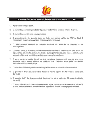 ORIENTAÇÕES PARA APLICAÇÃO DO SIMULADO ENEM – 1º TRI
1. A prova terá duração de 5h.
2. O aluno não poderá sair para beber água ou ir ao banheiro, antes de 3 horas de prova.
3. O aluno não poderá levar a prova para casa.
4. O preenchimento do gabarito deve ser feito com caneta AZUL ou PRETA. NÃO É
PERMITIDO O USO DE CANETAS COM PONTAS POROSAS.
5. O preenchimento incorreto do gabarito implicará na anulação da questão ou de
todo o gabarito.
6. Durante a prova, o aluno não poderá manter nada em cima da carteira ou no colo, a não ser
lápis, caneta e borracha. Bolsas, mochilas e outros pertences deverão ficar no tablado, junto
ao quadro. Não será permitido empréstimo de material entre alunos.
7. O aluno que portar celular deverá mantê-lo na bolsa e desligado, sob pena de ter a prova
recolhida, caso o mesmo venha a ser usado ou tocar. Caso não tenha bolsa, colocá-lo na
base do quadro durante a prova.
8. O fiscal deve conferir o preenchimento do gabarito antes de liberar a saída dos alunos.
9. O gabarito do 1º dia de prova estará disponível no site a partir das 17 horas da sexta-feira,
dia 03/05.
10. O gabarito do 2º dia de prova estará disponível no site a partir das 14 horas do sábado,
dia 04/05.
11. O prazo máximo para conferir qualquer dúvida sobre o gabarito da prova encerra dia 06/05,
2ª feira. Isto deve ser feito diretamente com o professor ou com a Pedagoga da Unidade.
 