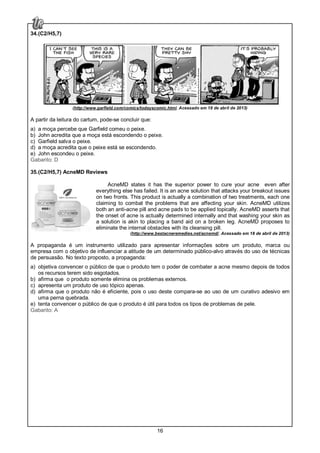 16
34.(C2/H5,7)
(http://www.garfield.com/comics/todayscomic.html. Acessado em 18 de abril de 2013)
A partir da leitura do cartum, pode-se concluir que:
a) a moça percebe que Garfield comeu o peixe.
b) John acredita que a moça está escondendo o peixe.
c) Garfield salva o peixe.
d) a moça acredita que o peixe está se escondendo.
e) John escondeu o peixe.
Gabarito: D
35.(C2/H5,7) AcneMD Reviews
AcneMD states it has the superior power to cure your acne even after
everything else has failed. It is an acne solution that attacks your breakout issues
on two fronts. This product is actually a combination of two treatments, each one
claiming to combat the problems that are affecting your skin. AcneMD utilizes
both an anti-acne pill and acne pads to be applied topically. AcneMD asserts that
the onset of acne is actually determined internally and that washing your skin as
a solution is akin to placing a band aid on a broken leg. AcneMD proposes to
eliminate the internal obstacles with its cleansing pill.
(http://www.bestacneremedies.net/acnemd/. Acessado em 18 de abril de 2013)
A propaganda é um instrumento utilizado para apresentar informações sobre um produto, marca ou
empresa com o objetivo de influenciar a atitude de um determinado público-alvo através do uso de técnicas
de persuasão. No texto proposto, a propaganda:
a) objetiva convencer o público de que o produto tem o poder de combater a acne mesmo depois de todos
os recursos terem sido esgotados.
b) afirma que o produto somente elimina os problemas externos.
c) apresenta um produto de uso tópico apenas.
d) afirma que o produto não é eficiente, pois o uso deste compara-se ao uso de um curativo adesivo em
uma perna quebrada.
e) tenta convencer o público de que o produto é útil para todos os tipos de problemas de pele.
Gabarito: A
 