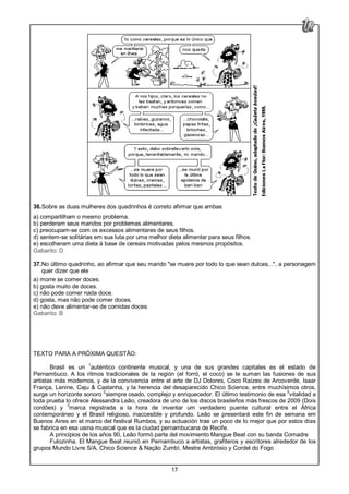 17
36.Sobre as duas mulheres dos quadrinhos é correto afirmar que ambas
a) compartilham o mesmo problema.
b) perderam seus maridos por problemas alimentares.
c) preocupam-se com os excessos alimentares de seus filhos.
d) sentem-se solitárias em sua luta por uma melhor dieta alimentar para seus filhos.
e) escolheram uma dieta à base de cereais motivadas pelos mesmos propósitos.
Gabarito: D
37.No último quadrinho, ao afirmar que seu marido "se muere por todo lo que sean dulces...", a personagem
quer dizer que ele
a) morre se comer doces.
b) gosta muito de doces.
c) não pode comer nada doce.
d) gosta, mas não pode comer doces.
e) não deve alimentar-se de comidas doces.
Gabarito: B
TEXTO PARA A PRÓXIMA QUESTÃO:
Brasil es un
1
auténtico continente musical, y una de sus grandes capitales es el estado de
Pernambuco. A los ritmos tradicionales de la región (el forró, el coco) se le suman las fusiones de sus
artistas más modernos, y de la convivencia entre el arte de DJ Dolores, Coco Raízes de Arcoverde, Isaar
França, Lenine, Caju & Castanha, y la herencia del desaparecido Chico Science, entre muchísimos otros,
surge un horizonte sonoro
2
siempre osado, complejo y enriquecedor. El último testimonio de esa 5
vitalidad a
toda prueba lo ofrece Alessandra Leão, creadora de uno de los discos brasileños más frescos de 2009 (Dois
cordões) y
3
marca registrada a la hora de inventar um verdadero puente cultural entre el África
contemporáneo y el Brasil religioso, inaccesible y profundo. Leão se presentará este fin de semana em
Buenos Aires en el marco del festival Rumbos, y su actuación trae un poco de lo mejor que por estos días
se fabrica en esa usina musical que es la ciudad pernambucana de Recife.
A principios de los años 90, Leão formó parte del movimiento Mangue Beat con su banda Comadre
Fulozinha. El Mangue Beat reunió en Pernambuco a artistas, grafiteros y escritores alrededor de los
grupos Mundo Livre S/A, Chico Science & Nação Zumbí, Mestre Ambrósio y Cordel do Fogo
 