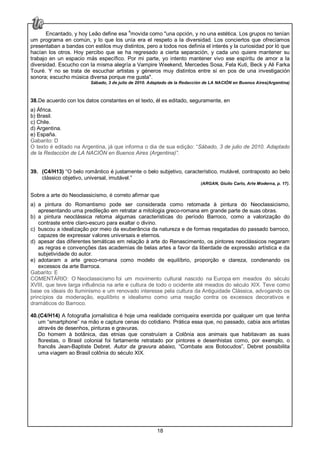 18
Encantado, y hoy Leão define esa 4
movida como "una opción, y no una estética. Los grupos no tenían
um programa en común, y lo que los unía era el respeto a la diversidad. Los conciertos que ofrecíamos
presentaban a bandas con estilos muy distintos, pero a todos nos definía el interés y la curiosidad por ló que
hacían los otros. Hoy percibo que se ha regresado a cierta separación, y cada uno quiere mantener su
trabajo en un espacio más específico. Por mi parte, yo intento mantener vivo ese espíritu de amor a la
diversidad. Escucho con la misma alegría a Vampire Weekend, Mercedes Sosa, Fela Kuti, Beck y Ali Farka
Touré. Y no se trata de escuchar artistas y géneros muy distintos entre sí en pos de una investigación
sonora; escucho música diversa porque me gusta".
Sábado, 3 de julio de 2010. Adaptado de la Redacción de LA NACIÓN en Buenos Aires(Argentina)
38.De acuerdo con los datos constantes en el texto, él es editado, seguramente, en
a) África.
b) Brasil.
c) Chile.
d) Argentina.
e) España.
Gabarito: D
O texto é editado na Argentina, já que informa o dia de sua edição: “Sábado, 3 de julio de 2010. Adaptado
de la Redacción de LA NACIÓN en Buenos Aires (Argentina)”.
39. (C4/H13) “O belo romântico é justamente o belo subjetivo, característico, mutável, contraposto ao belo
clássico objetivo, universal, imutável.”
(ARGAN, Giulio Carlo, Arte Moderna, p. 17).
Sobre a arte do Neoclassicismo, é correto afirmar que
a) a pintura do Romantismo pode ser considerada como retomada à pintura do Neoclassicismo,
apresentando uma predileção em retratar a mitologia greco-romana em grande parte de suas obras.
b) a pintura neoclássica retoma algumas características do período Barroco, como a valorização do
contraste entre claro-escuro para exaltar o divino.
c) buscou a idealização por meio da exuberância da natureza e de formas resgatadas do passado barroco,
capazes de expressar valores universais e eternos.
d) apesar das diferentes temáticas em relação à arte do Renascimento, os pintores neoclássicos negaram
as regras e convenções das academias de belas artes a favor da liberdade de expressão artística e da
subjetividade do autor.
e) adotaram a arte greco-romana como modelo de equilíbrio, proporção e clareza, condenando os
excessos da arte Barroca.
Gabarito: E
COMENTÁRIO: O Neoclassicismo foi um movimento cultural nascido na Europa em meados do século
XVIII, que teve larga influência na arte e cultura de todo o ocidente até meados do século XIX. Teve como
base os ideais do Iluminismo e um renovado interesse pela cultura da Antiguidade Clássica, advogando os
princípios da moderação, equilíbrio e idealismo como uma reação contra os excessos decorativos e
dramáticos do Barroco.
40.(C4/H14) A fotografia jornalística é hoje uma realidade corriqueira exercida por qualquer um que tenha
um “smartphone” na mão e capture cenas do cotidiano. Prática essa que, no passado, cabia aos artistas
através de desenhos, pinturas e gravuras.
Do homem à botânica, das etnias que construíam a Colônia aos animais que habitavam as suas
florestas, o Brasil colonial foi fartamente retratado por pintores e desenhistas como, por exemplo, o
francês Jean-Baptiste Debret. Autor da gravura abaixo, “Combate aos Botocudos”, Debret possibilita
uma viagem ao Brasil colônia do século XIX.
 