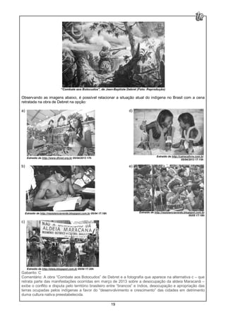 19
“Combate aos Botocudos", de Jean-Baptiste Debret (Foto: Reprodução)
Observando as imagens abaixo, é possível relacionar a situação atual do indígena no Brasil com a cena
retratada na obra de Debret na opção:
a) d)
Extraído de http://www.dhnet.org.br 05/04/2013 17h
b) e)
Extraído de http://resistenciaverde.blogspot.com.br 05/04 17:18h
c)
Extraído de http://eteia.blogspot.com.br 05/04 17:20h
Gabarito: C
Comentário: A obra “Combate aos Botocudos” de Debret e a fotografia que aparece na alternativa c – que
retrata parte das manifestações ocorridas em março de 2013 sobre a desocupação da aldeia Maracanã –
exibe o conflito e disputa pelo território brasileiro entre “brancos” e índios, desocupação e apropriação das
terras ocupadas pelos indígenas a favor do “desenvolvimento e crescimento” das cidades em detrimento
duma cultura nativa preestabelecida.
Extraído de http://catracalivre.com.br
05/04/2013 17:15h
Extraído de http://resistenciaverde.blogspot.com.br
05/05 17:18h
 