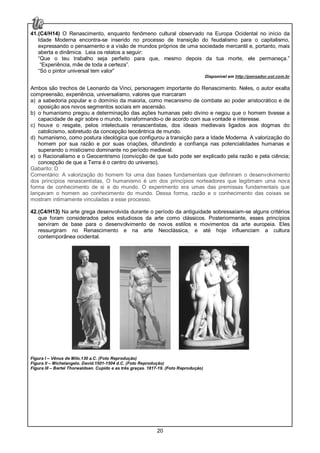 20
41.(C4/H14) O Renascimento, enquanto fenômeno cultural observado na Europa Ocidental no início da
Idade Moderna encontra-se inserido no processo de transição do feudalismo para o capitalismo,
expressando o pensamento e a visão de mundos próprios de uma sociedade mercantil e, portanto, mais
aberta e dinâmica. Leia os relatos a seguir:
“Que o teu trabalho seja perfeito para que, mesmo depois da tua morte, ele permaneça.”
“Experiência, mãe de toda a certeza”.
“Só o pintor universal tem valor”
Disponível em http://pensador.uol.com.br
Ambos são trechos de Leonardo da Vinci, personagem importante do Renascimento. Neles, o autor exalta
compreensão, experiência, universalismo, valores que marcaram
a) a sabedoria popular e o domínio da maioria, como mecanismo de combate ao poder aristocrático e de
oposição aos novos segmentos sociais em ascensão.
b) o humanismo pregou a determinação das ações humanas pelo divino e negou que o homem tivesse a
capacidade de agir sobre o mundo, transformando-o de acordo com sua vontade e interesse.
c) houve o resgate, pelos intelectuais renascentistas, dos ideais medievais ligados aos dogmas do
catolicismo, sobretudo da concepção teocêntrica de mundo.
d) humanismo, como postura ideológica que configurou a transição para a Idade Moderna. A valorização do
homem por sua razão e por suas criações, difundindo a confiança nas potencialidades humanas e
superando o misticismo dominante no período medieval.
e) o Racionalismo e o Geocentrismo (convicção de que tudo pode ser explicado pela razão e pela ciência;
concepção de que a Terra é o centro do universo).
Gabarito: D
Comentário: A valorização do homem foi uma das bases fundamentais que definiram o desenvolvimento
dos princípios renascentistas, O humanismo é um dos princípios norteadores que legitimam uma nova
forma de conhecimento de si e do mundo. O experimento era umas das premissas fundamentais que
lançavam o homem ao conhecimento do mundo. Dessa forma, razão e o conhecimento das coisas se
mostram intimamente vinculadas a esse processo.
42.(C4/H13) Na arte grega desenvolvida durante o período da antiguidade sobressaíam-se alguns critérios
que foram considerados pelos estudiosos da arte como clássicos. Posteriormente, esses princípios
serviram de base para o desenvolvimento de novos estilos e movimentos da arte europeia. Eles
ressurgiram no Renascimento e na arte Neoclássica, e até hoje influenciam a cultura
contemporânea ocidental.
Figura I – Vênus de Milo.130 a.C. (Foto Reprodução)
Figura II – Michelangelo. David.1501-1504 d.C. (Foto Reprodução)
Figura III – Bertel Thorwaldsen. Cupido e as três graças. 1817-19. (Foto Reprodução)
 