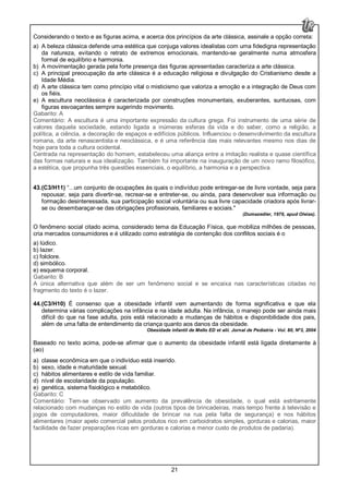 21
Considerando o texto e as figuras acima, e acerca dos princípios da arte clássica, assinale a opção correta:
a) A beleza clássica defende uma estética que conjuga valores idealistas com uma fidedigna representação
da natureza, evitando o retrato de extremos emocionais, mantendo-se geralmente numa atmosfera
formal de equilíbrio e harmonia.
b) A movimentação gerada pela forte presença das figuras apresentadas caracteriza a arte clássica.
c) A principal preocupação da arte clássica é a educação religiosa e divulgação do Cristianismo desde a
Idade Média.
d) A arte clássica tem como princípio vital o misticismo que valoriza a emoção e a integração de Deus com
os fiéis.
e) A escultura neoclássica é caracterizada por construções monumentais, exuberantes, suntuosas, com
figuras esvoaçantes sempre sugerindo movimento.
Gabarito: A
Comentário: A escultura é uma importante expressão da cultura grega. Foi instrumento de uma série de
valores daquela sociedade, estando ligada a inúmeras esferas da vida e do saber, como a religião, a
política, a ciência, a decoração de espaços e edifícios públicos. Influenciou o desenvolvimento da escultura
romana, da arte renascentista e neoclássica, e é uma referência das mais relevantes mesmo nos dias de
hoje para toda a cultura ocidental.
Centrada na representação do homem, estabeleceu uma aliança entre a imitação realista e quase científica
das formas naturais e sua idealização. Também foi importante na inauguração de um novo ramo filosófico,
a estética, que propunha três questões essenciais, o equilíbrio, a harmonia e a perspectiva.
43.(C3/H11) “...um conjunto de ocupações às quais o indivíduo pode entregar-se de livre vontade, seja para
repousar, seja para divertir-se, recrear-se e entreter-se, ou ainda, para desenvolver sua informação ou
formação desinteressada, sua participação social voluntária ou sua livre capacidade criadora após livrar-
se ou desembaraçar-se das obrigações profissionais, familiares e sociais."
(Dumazedier, 1976, apud Oleias).
O fenômeno social citado acima, considerado tema da Educação Física, que mobiliza milhões de pessoas,
cria mercados consumidores e é utilizado como estratégia de contenção dos conflitos sociais é o
a) lúdico.
b) lazer.
c) folclore.
d) simbólico.
e) esquema corporal.
Gabarito: B
A única alternativa que além de ser um fenômeno social e se encaixa nas características citadas no
fragmento do texto é o lazer.
44.(C3/H10) É consenso que a obesidade infantil vem aumentando de forma significativa e que ela
determina várias complicações na infância e na idade adulta. Na infância, o manejo pode ser ainda mais
difícil do que na fase adulta, pois está relacionado a mudanças de hábitos e disponibilidade dos pais,
além de uma falta de entendimento da criança quanto aos danos da obesidade.
Obesidade infantil de Mello ED et alii. Jornal de Pediatria - Vol. 80, Nº3, 2004
Baseado no texto acima, pode-se afirmar que o aumento da obesidade infantil está ligada diretamente à
(ao)
a) classe econômica em que o indivíduo está inserido.
b) sexo, idade e maturidade sexual.
c) hábitos alimentares e estilo de vida familiar.
d) nível de escolaridade da população.
e) genética, sistema fisiológico e metabólico.
Gabarito: C
Comentário: Tem-se observado um aumento da prevalência de obesidade, o qual está estritamente
relacionado com mudanças no estilo de vida (outros tipos de brincadeiras, mais tempo frente à televisão e
jogos de computadores, maior dificuldade de brincar na rua pela falta de segurança) e nos hábitos
alimentares (maior apelo comercial pelos produtos rico em carboidratos simples, gorduras e calorias, maior
facilidade de fazer preparações ricas em gorduras e calorias e menor custo de produtos de padaria).
 