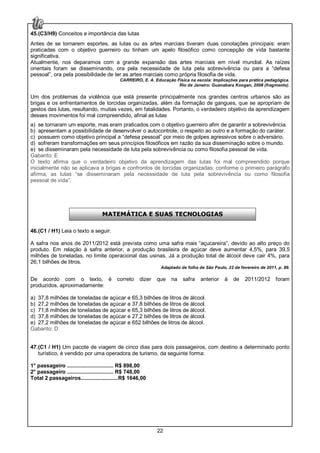 22
45.(C3/H9) Conceitos e importância das lutas
Antes de se tornarem esportes, as lutas ou as artes marciais tiveram duas conotações principais: eram
praticadas com o objetivo guerreiro ou tinham um apelo filosófico como concepção de vida bastante
significativa.
Atualmente, nos deparamos com a grande expansão das artes marciais em nível mundial. As raízes
orientais foram se disseminando, ora pela necessidade de luta pela sobrevivência ou para a “defesa
pessoal”, ora pela possibilidade de ter as artes marciais como própria filosofia de vida.
CARREIRO, E. A. Educação Física na escola: Implicações para prática pedagógica.
Rio de Janeiro: Guanabara Koogan, 2008 (fragmento).
Um dos problemas da violência que está presente principalmente nos grandes centros urbanos são as
brigas e os enfrentamentos de torcidas organizadas, além da formação de gangues, que se apropriam de
gestos das lutas, resultando, muitas vezes, em fatalidades. Portanto, o verdadeiro objetivo da aprendizagem
desses movimentos foi mal compreendido, afinal as lutas
a) se tornaram um esporte, mas eram praticados com o objetivo guerreiro afim de garantir a sobrevivência.
b) apresentam a possibilidade de desenvolver o autocontrole, o respeito ao outro e a formação do caráter.
c) possuem como objetivo principal a “defesa pessoal” por meio de golpes agressivos sobre o adversário.
d) sofreram transformações em seus princípios filosóficos em razão da sua disseminação sobre o mundo.
e) se disseminaram pela necessidade de luta pela sobrevivência ou como filosofia pessoal de vida.
Gabarito: E
O texto afirma que o verdadeiro objetivo da aprendizagem das lutas foi mal compreendido porque
inicialmente não se aplicava a brigas e confrontos de torcidas organizadas; conforme o primeiro parágrafo
afirma, as lutas “se disseminaram pela necessidade de luta pela sobrevivência ou como filosofia
pessoal de vida”.
46.(C1 / H1) Leia o texto a seguir.
A safra nos anos de 2011/2012 está prevista como uma safra mais “açucareira”, devido ao alto preço do
produto. Em relação à safra anterior, a produção brasileira de açúcar deve aumentar 4,5%, para 39,5
milhões de toneladas, no limite operacional das usinas. Já a produção total de álcool deve cair 4%, para
26,1 bilhões de litros.
Adaptado de folha de São Paulo, 22 de fevereiro de 2011, p. 89.
De acordo com o texto, é correto dizer que na safra anterior à de 2011/2012 foram
produzidos, aproximadamente:
a) 37,8 milhões de toneladas de açúcar e 65,3 bilhões de litros de álcool.
b) 27,2 milhões de toneladas de açúcar e 37,8 bilhões de litros de álcool.
c) 71,8 milhões de toneladas de açúcar e 65,3 bilhões de litros de álcool.
d) 37,8 milhões de toneladas de açúcar e 27,2 bilhões de litros de álcool.
e) 27,2 milhões de toneladas de açúcar e 652 bilhões de litros de álcool.
Gabarito: D
47.(C1 / H1) Um pacote de viagem de cinco dias para dois passageiros, com destino a determinado ponto
turístico, é vendido por uma operadora de turismo, da seguinte forma:
1° passageiro ............................... R$ 898,00
2° passageiro ............................... R$ 748,00
Total 2 passageiros.........................R$ 1646,00
MATEMÁTICA E SUAS TECNOLOGIAS
 