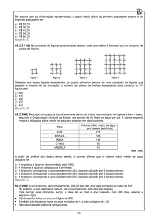 23
De acordo com as informações apresentadas, o gasto médio diário do primeiro passageiro supera o do
segundo passageiro em
a) R$ 20,00
b) R$ 30,00
c) R$ 40,00
d) R$ 50,00
e) R$ 60,00
Gabarito: B
48.(C1 / H2) Na sucessão de figuras apresentadas abaixo, cada uma delas é formada por um conjunto de
palitos de fósforo.
Sabendo que essas figuras representam os quatro primeiros termos de uma sucessão de figuras que
seguem a mesma lei de formação, o número de palitos de fósforo necessários para construir a 10ª
figura será
a) 100
b) 120
c) 200
d) 220
e) 240
Gabarito: D
49.(C1/H3) Para que uma pessoa viva diariamente dentro do índice recomendado de higiene e bem – estar,
segundo a Organização Mundial da Saúde, ela precisa de 50 litros de água por dia. A tabela seguinte
mostra a utilização diária média de água por pessoas em alguns países.
País
Volume diário médio de água
por pessoa (em litros)
EUA 575
BRASIL 185
ÍNDIA 135
CHINA 85
ANGOLA 15
RDH – ONU
A partir da análise dos dados dessa tabela, é correto afirmar que o volume diário médio de água
utilizado por
a) 1 angolano é igual ao recomendado pela OMS.
b) 4 indianos é igual ao utilizado por 8 chineses.
c) 1 brasileiro corresponde a aproximadamente 32% daquele utilizado por 1 estadunidense.
d) 1 brasileiro corresponde a aproximadamente 43% daquele utilizado por 1 estadunidense.
e) 1 brasileiro corresponde a aproximadamente 50% daquele utilizado por 1 estadunidense.
Gabarito: C
50.(C1/H3) A terra demora, aproximadamente, 365,25 dias dar uma volta completa ao redor do Sol.
No entanto, o ano calendário comum, convencionalmente, tem 365 dias solares.
Para corrigir essa diferença, surgiu a ideia de se criar o ano bissexto, com 366 dias, usando a
seguinte regra:
• São bissextos todos os anos múltiplos de 400.
• Também são bissextos todos os anos múltiplos de 4, e não múltiplos de 100.
• Não são bissextos todos os demais anos.
 