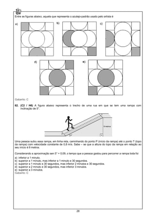 28
Entre as figuras abaixo, aquela que representa o azulejo-padrão usado pelo artista é
Gabarito: C
62. (C2 / H6) A figura abaixo representa o trecho de uma rua em que se tem uma rampa com
inclinação de 5°.
Uma pessoa subiu essa rampa, em linha reta, caminhando do ponto P (início da rampa) até o ponto T (topo
da rampa) com velocidade constante de 0,8 m/s. Sabe – se que a altura do topo da rampa em relação ao
seu início é 9 metros.
Considerando a aproximação sen 5° = 0,09, o tempo que a pessoa gastou para percorrer a rampa toda foi
a) inferior a 1 minuto.
b) superior a 1 minuto, mas inferior a 1 minuto e 30 segundos.
c) superior a 1 minuto e 30 segundos, mas inferior 2 minutos e 30 segundos.
d) superior a 2 minuto e 30 segundos, mas inferior 3 minutos.
e) superior a 3 minutos.
Gabarito: C
 