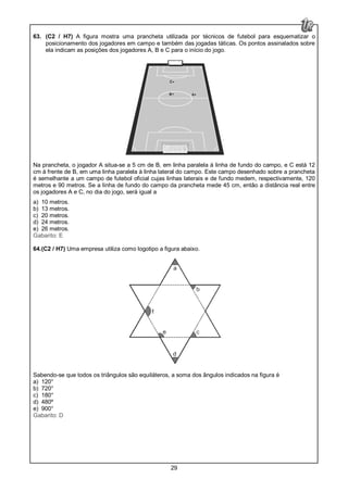29
63. (C2 / H7) A figura mostra uma prancheta utilizada por técnicos de futebol para esquematizar o
posicionamento dos jogadores em campo e também das jogadas táticas. Os pontos assinalados sobre
ela indicam as posições dos jogadores A, B e C para o início do jogo.
Na prancheta, o jogador A situa-se a 5 cm de B, em linha paralela à linha de fundo do campo, e C está 12
cm à frente de B, em uma linha paralela à linha lateral do campo. Este campo desenhado sobre a prancheta
é semelhante a um campo de futebol oficial cujas linhas laterais e de fundo medem, respectivamente, 120
metros e 90 metros. Se a linha de fundo do campo da prancheta mede 45 cm, então a distância real entre
os jogadores A e C, no dia do jogo, será igual a
a) 10 metros.
b) 13 metros.
c) 20 metros.
d) 24 metros.
e) 26 metros.
Gabarito: E
64.(C2 / H7) Uma empresa utiliza como logotipo a figura abaixo.
Sabendo-se que todos os triângulos são equiláteros, a soma dos ângulos indicados na figura é
a) 120°
b) 720°
c) 180°
d) 480º
e) 900°
Gabarito: D
 