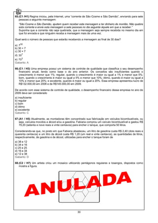 30
65.(C1 /H1) Regina iniciou, pela Internet, uma “corrente de São Cosme e São Damião”, enviando para sete
pessoas a seguinte mensagem:
“São Cosme e São Damião, ajudem quem receber esta mensagem a ter dinheiro de montão. Não quebre
esta corrente e envie esta mensagem a sete pessoas no dia seguinte àquele em que a receber.”
Suponha que a corrente não seja quebrada, que a mensagem seja sempre recebida no mesmo dia em
que foi enviada e que ninguém receba a mensagem mais de uma vez.
Qual será o número de pessoas que estarão recebendo a mensagem ao final de 30 dias?
a) 30
7
b) 30 + 7
c) 30 × 7
d) 7
30
e) 3
70
Gabarito: A
66.(C1 / H3) Uma empresa possui um sistema de controle de qualidade que classifica o seu desempenho
financeiro anual, tendo como base o do ano anterior. Os conceitos são insuficientes quando o
crescimento é menor que 1%; regular, quando o crescimento é maior ou igual a 1% e menor que 5%;
bom, quando o crescimento é maior ou igual a 5% e menor que 10%; ótimo, quando é maior ou igual a
10% e menor que 20%; e excelente, quando é maior ou igual a 20%. Essa empresa apresentou lucro de
R$132.000,00 em 2008 e de R$145.000,00 em 2009.
De acordo com esse sistema de controle de qualidade, o desempenho financeiro dessa empresa no ano de
2009 deve ser considerado
a) insuficiente
b) regular
c) bom
d) ótimo
e) excelente
Gabarito: C
67.(A1 / H5) Atualmente, as montadoras têm concentrado sua fabricação em veículos bicombustíveis, ou
seja, veículos movidos a álcool e/ou a gasolina. Fabiana comprou um veículo bicombustível e gastou R$
79,20 (setenta e nove reais e vinte centavos) para encher o tanque, que comporta 50 litros.
Considerando-se que, no posto em que Fabiana abasteceu, um litro de gasolina custa R$ 2,40 (dois reais e
quarenta centavos) e um litro de álcool custa R$ 1,20 (um real e vinte centavos), as quantidades de litros,
respectivamente, de gasolina e de álcool, utilizadas para encher o tanque foram de
a) 38 e 12
b) 34 e 16
c) 25 e 25
d) 16 e 34
e) 12 e 38
Gabarito: D
68.(C2 / H7) Um artista criou um mosaico utilizando pentágonos regulares e losangos, dispostos como
mostra a figura.
 