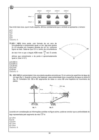 34
Sua irmã mais nova, que é muito esperta, afirmou corretamente que o símbolo x representa o número:
a) 3
b) 5
c) 7
d) 8
e) 9
Gabarito: A
77.(C5 / H21) Uma ponte, com formato de um arco de
circunferência e comprimento igual a x km, liga dois pontos
A e B situados em margens opostas de um rio, conforme
figura ao lado. Sabe-se que O é o centro da circunferência
de raio 4 km e que o ângulo AÔB mede
2
3
π
rad. É correto
afirmar que comprimento x da ponte é aproximadamente
igual a: (Use π=3,1)
a) 8.430 m
b) 8.670 m
c) 8,45 km
d) 8,3 km
e) 83 km
Gabarito: D
78. (C5 / H21) A extremidade A de uma planta aquática encontra-se 10 cm acima da superfície da água de
um lago (fig.1). Quando a brisa a faz balançar, essa extremidade toca a superfície da água no ponto B
(fig. 2). Considere OA, OB e BC segmentos de retas e o arco AB uma trajetória do movimento da
planta.
Levando em consideração as informações contidas na figura acima, pode-se concluir que a profundidade do
lago representada pelo segmento de reta CO é:
a) 1,8 m
b) 2 m
c) 2,5 m
d) 1,5 m
e) 1,6 m
Gabarito: B
 