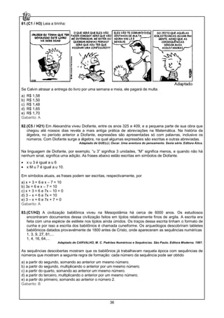 36
81.(C1 / H3) Leia a tirinha:
Se Calvin atrasar a entrega do livro por uma semana e meia, ele pagará de multa
a) R$ 1,58
b) R$ 1,50
c) R$ 1,48
d) R$ 1,65
e) R$ 1,70
Gabarito: A
82.(C5 / H21) Em Alexandria viveu Diofante, entre os anos 325 e 409, e a pequena parte de sua obra que
chegou até nossos dias revela a mais antiga prática de abreviações na Matemática. Na história da
álgebra, no período anterior a Diofante, expressões são apresentadas só com palavras, inclusive os
números. Com Diofante surge a álgebra, na qual algumas expressões são escritas e outras abreviadas.
Adaptado de GUELLI, Oscar. Uma aventura do pensamento. Sexta série. Editora Ática.
Na linguagem de Diofante, por exemplo, “u 3” significa 3 unidades, “M” significa menos, e quando não há
nenhum sinal, significa uma adição. As frases abaixo estão escritas em símbolos de Diofante.
• x u 3 é igual a u 6
• x M u 7 é igual a u 10.
Em símbolos atuais, as frases podem ser escritas, respectivamente, por
a) x + 3 = 6 e x – 7 = 10
b) 3x = 6 e x – 7 = 10
c) x + 3 = 6 e 7x – 10 = 0
d) 3 – x = 6 e 7x = 10
e) 3 – x = 6 e 7x + 7 = 0
Gabarito: A
83.(C1/H2) A civilização babilônica viveu na Mesopotâmia há cerca de 6000 anos. Os estudiosos
encontraram documentos dessa civilização feitos em tijolos relativamente finos de argila. A escrita era
feita com uma espécie de estilete nos tijolos ainda úmidos. Os traços dessa escrita tinham o formato de
cunha e por isso a escrita dos babilônios é chamada cuneiforme. Os arqueólogos descobriram tabletes
babilônicos datados provavelmente de 1800 antes de Cristo, onde apareceram as sequências numéricas
1, 3, 9, 27, 81,...
1, 4, 16, 64,...
Adaptado de CARVALHO, M. C. Padrões Numéricos e Sequências. São Paulo. Editora Moderna. 1997.
As sequências descobertas mostram que os babilônios já trabalhavam naquela época com sequências de
números que mostram a seguinte regra de formação: cada número da sequência pode ser obtido
a) a partir do segundo, somando ao anterior um mesmo número.
b) a partir do segundo, multiplicando o anterior por um mesmo número.
c) a partir do quarto, somando ao anterior um mesmo número.
d) a partir do terceiro, multiplicando o anterior por um mesmo número.
e) a partir do primeiro, somando ao anterior o número 2.
Gabarito: B
 