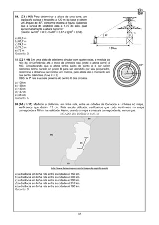 37
84. (C1 / H5) Para determinar a altura de uma torre, um
topógrafo coloca o teodolito a 120 m da base e obtém
um ângulo de 30
0
, conforme mostra a figura. Sabendo
que a luneta do teodolito está a 1,70 do solo, qual
aproximadamente a altura da torre?
(Dados: sen30
0
= 0,5; cos300
= 0,87 e tg300
= 0,58).
a) 69,6 m
b) 63,7 m
c) 74,8 m
d) 71,3 m
e) 72 m
Gabarito: D
85.(C2 / H9) Em uma pista de atletismo circular com quatro raias, a medida do
raio da circunferência até o meio da primeira raia (onde o atleta corre) é
100. Considerando que o atleta tenha saído do ponto A e por sentir
câimbras tenha parado no ponto B para ser atendido por seu preparador,
determine a distância percorrida, em metros, pelo atleta até o momento em
que sentiu câimbras. (Use π = 3)
OBS: A 1ª raia é a mais próxima do centro O dos círculos.
a) 100 m
b) 150 m
c) 130 m
d) 157 m
e) 314 m
Gabarito: A
86.(A3 / H11) Medindo a distância, em linha reta, entre as cidades de Cariacica e Linhares no mapa,
verificamos que distam 12 cm. Pela escala utilizada, verificamos que cada centímetro no mapa
corresponde a 18 km na realidade. Assim, usando o mapa e a escala correspondente, vemos que:
http://www.baixarmapas.com.br/mapa-do-espirito-santo
a) a distância em linha reta entre as cidades é 150 km.
b) a distância em linha reta entre as cidades é 200 km.
c) a distância em linha reta entre as cidades é 300 km.
d) a distância em linha reta entre as cidades é 216 km.
e) a distância em linha reta entre as cidades é 180 km.
Gabarito: D
 