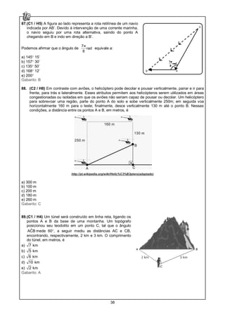38
87.(C1 / H5) A figura ao lado representa a rota retilínea de um navio
indicada por AB’. Devido à intervenção de uma corrente marinha,
o navio seguiu por uma rota alternativa, saindo do ponto A
chegando em B e indo em direção a B’.
Podemos afirmar que o ângulo de
7
rad
8
π equivale a:
a) 145° 15’
b) 157° 30’
c) 135° 50’
d) 168° 12’
e) 200°
Gabarito: B
88. (C2 / H8) Em contraste com aviões, o helicóptero pode decolar e pousar verticalmente, pairar e ir para
frente, para trás e lateralmente. Esses atributos permitem aos helicópteros serem utilizados em áreas
congestionadas ou isoladas em que os aviões não seriam capaz de pousar ou decolar. Um helicóptero
para sobrevoar uma região, parte do ponto A do solo e sobe verticalmente 250m; em seguida voa
horizontalmente 160 m para o leste; finalmente, desce verticalmente 130 m até o ponto B. Nessas
condições, a distância entre os pontos A e B, em metros, é
http://pt.wikipedia.org/wiki/Helic%C3%B3ptero(adaptado)
a) 300 m
b) 100 m
c) 200 m
d) 180 m
e) 260 m
Gabarito: C
89.(C1 / H4) Um túnel será construído em linha reta, ligando os
pontos A e B da base de uma montanha. Um topógrafo
posicionou seu teodolito em um ponto C, tal que o ângulo
ˆACB mede 60°, a seguir mediu as distâncias AC e CB,
encontrando, respectivamente, 2 km e 3 km. O comprimento
do túnel, em metros, é
a) 7 km
b) 5 km
c) 6 km
d) 10 km
e) 2 km
Gabarito: A
 
