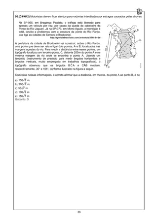 39
90.(C4/H12) Motoristas devem ficar atentos para rodovias interditadas por estragos causados pelas chuvas
Na SP-095, em Bragança Paulista, o tráfego está liberado para
apenas um veículo por vez, por causa da queda da cabeceira da
Ponte do Rio Jaguari. Já na SP-373, em Morro Agudo, a interdição é
total, devido a problemas com a estrutura da ponte do Rio Pardo,
que liga as cidades de Serrana e Brodowski.
http://agenciabrasil.ebc.com.br/noticia/2011-01-08
A prefeitura da cidade de Brodowski vai construir, sobre o Rio Pardo,
uma ponte que deve ser reta e ligar dois pontos, A e B, localizados nas
margens opostas do rio. Para medir a distância entre esses pontos, um
topógrafo localizou um terceiro ponto, C, distante 200m do ponto A e na
mesma margem do rio onde se encontra o ponto A. Usando um
teodolito (instrumento de precisão para medir ângulos horizontais e
ângulos verticais, muito empregado em trabalhos topográficos), o
topógrafo observou que os ângulos B ˆC A e CÂB mediam,
respectivamente, 30° e 105°, conforme ilustrado na figura a seguir.
Com base nessas informações, é correto afirmar que a distância, em metros, do ponto A ao ponto B, é de
a) 100 7 m
b) 200 2 m
c) 50 7 m
d) 100 2 m
e) 150 7 m
Gabarito: D
 