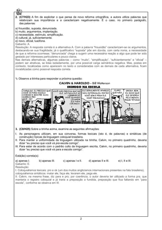 2
2. (C7/H23) A fim de explicitar o que pensa da nova reforma ortográfica, a autora utiliza palavras que
relativizam sua importância e a caracterizam negativamente. É o caso, no primeiro parágrafo,
das palavras:
a) frouxidão, suposta, denunciada.
b) muito, argumentos, implantação.
c) necessidade, estímulo, simplificação.
d) cultural, já, suficientemente.
e) novo, oficial, lusófona.
Gabarito: A.
Resolução: A resposta correta é a alternativa A. Com a palavra “frouxidão” caracterizam-se os argumentos,
destacando-se sua fragilidade; já o qualificativo “suposta” põe em dúvida, com certa ironia, a necessidade
de que a reforma ocorresse; “denunciada” chega a sugerir uma necessária reação a algo que pode ter sido
gestado por interesses particulares e pouco claros.
Nas demais alternativas, algumas palavras – como “muito”, “simplificação”, “suficientemente” e “oficial” –
podem ser atrativas, se lidas isoladamente, por uma possível carga semântica negativa. Mas, postas em
contexto, localizadas como aparecem no texto e consideradas com as demais de cada alternativa, ficam
inviabilizadas como possível resposta correta.
Observe a tirinha para responder a próxima questão:
3. (C8/H25) Sobre a tirinha acima, examine as seguintes afirmações:
I. As personagens utilizam, em sua conversa, formas lexicais (isto é, de palavras) e sintáticas (de
construção) típicas da linguagem coloquial brasileira.
II. Para manter a uniformidade da linguagem utilizada na tirinha, Calvin, no primeiro quadrinho, deveria
dizer “eu preciso que você vá pra escola comigo”.
III. Para estar de acordo com o padrão culto da linguagem escrita, Calvin, no primeiro quadrinho, deveria
dizer “eu preciso que você vá para a escola comigo”.
Está(ão) correta(s):
a) apenas I. b) apenas III. c) apenas I e II. d) apenas II e III. e) I, II e III.
Gabarito: E.
Resolução:
I. Coloquialismos lexicais: pro e ok (um dos muitos anglicismos internacionais presentes na fala brasileira);
coloquialismos sintáticos: matar ele, faça ele, levarem ele, pega ele.
II. Calvin, na mesma frase, diz para e pro; por coerência, o autor deveria ter utilizado a forma pra, que
manteria o registro coloquial e já traria a preposição a fundida, preposição que fica faltando em “para
escola”, conforme se observa em III.
 