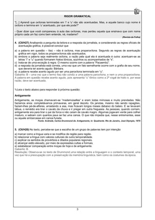 3
RIGOR GRAMATICAL
"[...] Aprendi que oxítonas terminadas em 'i' e 'u' não são acentuadas. Mas, e aquele banco cujo nome é
oxítono e termina em 'u' acentuado, por que ele pode?"
- Quer dizer que você compareceu à aula das oxítonas, mas perdeu aquela que ensinava que com nome
próprio cada um faz como bem entende, né, madame?
(Revista da Folha)
4. (C8/H27) Analisando a pergunta da leitora e a resposta da jornalista, e considerando as regras oficiais de
acentuação gráfica, é possível concluir que
a) a palavra em questão – Itaú – não é oxítona, mas proparoxítona. Segundo as regras de acentuação
gráfica em vigor, todos os proparoxítonos são acentuados.
b) embora a palavra seja realmente oxítona, a razão pela qual ela é acentuada é outra: acentuam-se as
letras “i” e “u” quando formarem hiatos tônicos, sozinhos ou acompanhados de “s”.
c) trata-se de uma exceção à regra. O mesmo ocorre com a palavra “Pacaembú”.
d) a resposta da jornalista está correta, uma vez que um fato semelhante ocorre com a grafia de seu nome,
que deveria ter acento agudo: Bárbara.
e) a palavra recebe acento agudo por ser uma paroxítona terminada em “u”.
Gabarito: B – uma vez que o termo Itaú não condiz a uma palavra paroxítona, e nem a uma proparoxítona.
A palavra em questão recebe acento agudo, pois apresenta “u” tônico como a 2ª vogal de hiato e, por essa
razão, deve ser acentuada.
Leia o texto abaixo para responder à próxima questão:
Antigamente
Antigamente, as moças chamavam-se “mademoiselles” e eram todas mimosas e muito prendadas. Não
fazíamos anos: completávamos primaveras, em geral dezoito. Os janotas, mesmo não sendo rapagões,
faziam-lhes pé-de-alferes, arrastando a asa, mas ficavam longos meses debaixo do balaio. E se levavam
tábua, o remédio era tirar o cavalo da chuva e ir pregar em outra freguesia. As pessoas, quando corriam,
antigamente era para tirar o pai da forca e não caíam de cavalo magro. Algumas jogavam verde para colher
maduro, e sabiam com quantos paus se faz uma canoa. O que não impedia que, nesse entrementes, esse
ou aquele embarcasse em canoa furada.
Fonte: Andrade, Carlos Drummond de. Antigamente, in: Quadrante. Rio de Janeiro, José Olympio, 1970
5. (C6/H20) No texto, percebe-se que a escolha de um grupo de palavras tem por intenção
a) marcar como a língua varia e se modifica de região para região.
b) relacionar a língua com valores culturais de outra temporalidade.
c) explicar os sentidos de provérbios e ditados populares regionais.
d) alcançar estilo elevado, por meio de expressões cultas e formais.
e) estabelecer comparação entre moças de hoje e de antigamente.
Gabarito: B.
Resolução: Observa-se no texto de Drummond uma relação entre a linguagem e o contexto temporal, uma
vez que há a preocupação com a preservação da memória linguística, bem como os costumes da época.
 