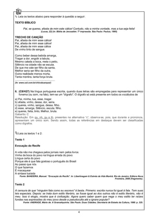4
Leia os textos abaixo para responder à questão a seguir:
TEXTO BÍBLICO
Pai, se queres, afasta de mim este cálice! Contudo, não a minha vontade, mas a tua seja feita!
(Lucas, 22) (In: Bíblia de Jerusalém. 7ª impressão. São Paulo: Paulus, 1995)
TRECHO DE CANÇÃO
Pai, afasta de mim esse cálice!
Pai, afasta de mim esse cálice!
Pai, afasta de mim esse cálice
De vinho tinto de sangue.
Como beber dessa bebida amarga,
Tragar a dor, engolir a labuta,
Mesmo calada a boca, resta o peito,
Silêncio na cidade não se escuta.
De que me vale ser filho da santa,
Melhor seria ser filho da outra,
Outra realidade menos morta,
Tanta mentira, tanta força bruta.
......................................................
(In: www.uol.com.br/chicobuarque/)
6. (C8/H27) Na língua portuguesa escrita, quando duas letras são empregadas para representar um único
fonema (ou som, na fala), tem-se um "dígrafo". O dígrafo só está presente em todos os vocábulos de
a) Pai, minha, tua, esse, tragar.
b) afasta, vinho, dessa, dor, seria.
c) queres, vinho, sangue, dessa, filho.
d) esse, amarga, Silêncio, escuta, filho.
e) queres, feita, tinto, Melhor, bruta.
Gabarito: C
Resolução: Em qu, nh, gu e lh, presentes na alternativa “c”, observa-se, pois; que durante a pronúncia,
apresentam um único som. Sendo assim, todas as referências em destaque devem ser classificadas
como dígrafos.
Leia os textos 1 e 2:
Texto 1
Evocação do Recife
A vida não me chegava pelos jornais nem pelos livros
Vinha da boca do povo na língua errada do povo
Língua certa do povo
Porque ele é que fala gostoso o português do Brasil
Ao passo que nós
O que fazemos
É macaquear
A sintaxe lusíada
Fonte: BANDEIRA, Manuel. “Evocação do Recife”. In: Libertinagem & Estrela da Vida Manhã. Rio de Janeiro: Editora Nova
Fronteira, 2000 (fragmento).
Texto 2
A censura de que “ninguém fala como eu escrevo” é besta. Primeiro: escrita nunca foi igual à fala. Tem suas
leis especiais. Depois: se trata dum estilo literário, se fosse igual ao dos outros não é estilo literário, não é
meu. Isso é elogio, mostra que é civilização. Agora quero saber quem que nega o meu estilo ter raízes
fundas nas expressões do meu povo desde a pseudoculta até a ignara popular?
Fonte: ANDRADE, Mário de. A Gramatiquinha. São Paulo: Duas Cidades; Secretaria de Estado da Cultura, 1990. p. 325.
 