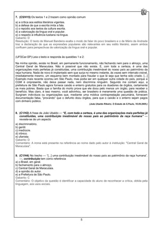 5
7. (C5/H15) Os textos 1 e 2 trazem como opinião comum
a) a crítica aos estilos literários vigentes.
b) a defesa de que a escrita imita a fala.
c) o repúdio aos textos da cultura escrita.
d) a valorização da língua oral e popular.
e) o respeito à influência lusitana na língua.
Gabarito: D
Resolução: O texto de Manuel Bandeira exalta o modo de falar do povo brasileiro e o de Mário de Andrade
traz a declaração de que as expressões populares são relevantes em seu estilo literário, assim ambos
confluem para perspectivas de valorização da língua oral e popular.
(UFSCar-SP) Leia o texto e responda às questões 1 e 2:
Na minha opinião, existe no Brasil, em permanente funcionamento, não fechando nem para o almoço, uma
Central Geral de Maracutaia. Não é possível que não exista. E, com toda a certeza, é uma das
organizações mais perfeitas já constituídas, uma contribuição inestimável do nosso país ao patrimônio da
raça humana. Nada de novo é implantado sem que surja no mesmo instante, às vezes sem intervalo visível,
imediatamente mesmo, um esquema bem montado para fraudar o que lá seja que tenha sido criado. [...]
Exemplo mais recente ocorreu em São Paulo, mas podia ser em qualquer outra cidade do país, porque a
CGM é onipresente, não deixa passar nada, nem discrimina ninguém. Segundo me contam aqui, a
prefeitura de São Paulo agora fornece caixão e enterro gratuitos para os doadores de órgãos, certamente
os mais pobres. Basta que a família do morto prove que ele doou pelo menos um órgão, para receber o
benefício. Mas claro, é isso mesmo, você adivinhou, ser brasileiro é meramente uma questão de prática.
Surgiram indivíduos ou organizações que, mediante uma módica contraprestação pecuniária, fornecem
documentação falsa, “provando” que o defunto doou órgãos, para que o caixão e o enterro sejam pagos
com dinheiro público.
(João Ubaldo Ribeiro. O Estado de S.Paulo, 18.09.2005.)
8. (C1/H2) A frase de João Ubaldo — “E, com toda a certeza, é uma das organizações mais perfeitas já
constituídas, uma contribuição inestimável do nosso país ao patrimônio da raça humana” —
reveste-se de um aspecto
a) discriminatório.
b) gentil.
c) medíocre.
d) irônico.
e) ufanista.
Gabarito: D
Comentário: A ironia está presente na referência ao nome dado pelo autor à instituição: "Central Geral de
Maracutaia".
9. (C1/H4) No trecho — “[...] uma contribuição inestimável do nosso país ao patrimônio da raça humana”.
—, contribuição tem como referência
a) o Brasil, em geral.
b) fechamento para o almoço.
c) Central Geral de Maracutaia.
d) a opinião do autor.
e) a Prefeitura de São Paulo.
Gabarito: C
Comentário: O objetivo da questão é identificar a capacidade do aluno de reconhecer a crítica, obtida pela
linguagem, aos usos sociais.
 