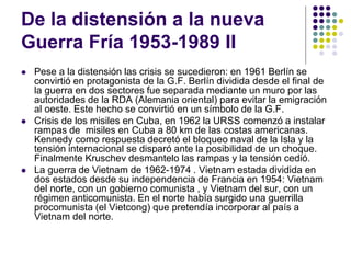 De la distensión a la nueva
Guerra Fría 1953-1989 II
 Pese a la distensión las crisis se sucedieron: en 1961 Berlín se
convirtió en protagonista de la G.F. Berlín dividida desde el final de
la guerra en dos sectores fue separada mediante un muro por las
autoridades de la RDA (Alemania oriental) para evitar la emigración
al oeste. Este hecho se convirtió en un símbolo de la G.F.
 Crisis de los misiles en Cuba, en 1962 la URSS comenzó a instalar
rampas de misiles en Cuba a 80 km de las costas americanas.
Kennedy como respuesta decretó el bloqueo naval de la Isla y la
tensión internacional se disparó ante la posibilidad de un choque.
Finalmente Kruschev desmantelo las rampas y la tensión cedió.
 La guerra de Vietnam de 1962-1974 . Vietnam estada dividida en
dos estados desde su independencia de Francia en 1954: Vietnam
del norte, con un gobierno comunista , y Vietnam del sur, con un
régimen anticomunista. En el norte había surgido una guerrilla
procomunista (el Vietcong) que pretendía incorporar al país a
Vietnam del norte.
 