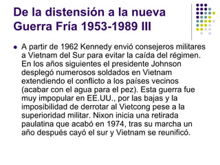 De la distensión a la nueva
Guerra Fría 1953-1989 III
 A partir de 1962 Kennedy envió consejeros militares
a Vietnam del Sur para evitar la caída del régimen.
En los años siguientes el presidente Johnson
desplegó numerosos soldados en Vietnam
extendiendo el conflicto a los países vecinos
(acabar con el agua para el pez). Esta guerra fue
muy impopular en EE.UU., por las bajas y la
imposibilidad de derrotar al Vietcong pese a la
superioridad militar. Nixon inicia una retirada
paulatina que acabó en 1974, tras su marcha un
año después cayó el sur y Vietnam se reunificó.
 