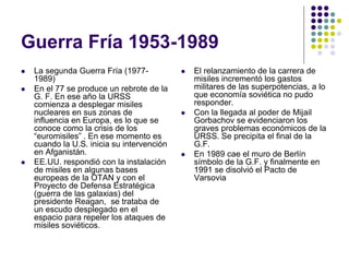 Guerra Fría 1953-1989
 La segunda Guerra Fría (1977-
1989)
 En el 77 se produce un rebrote de la
G. F. En ese año la URSS
comienza a desplegar misiles
nucleares en sus zonas de
influencia en Europa, es lo que se
conoce como la crisis de los
“euromisiles” . En ese momento es
cuando la U.S. inicia su intervención
en Afganistán.
 EE.UU. respondió con la instalación
de misiles en algunas bases
europeas de la OTAN y con el
Proyecto de Defensa Estratégica
(guerra de las galaxias) del
presidente Reagan, se trataba de
un escudo desplegado en el
espacio para repeler los ataques de
misiles soviéticos.
 El relanzamiento de la carrera de
misiles incrementó los gastos
militares de las superpotencias, a lo
que economía soviética no pudo
responder.
 Con la llegada al poder de Mijail
Gorbachov se evidenciaron los
graves problemas económicos de la
URSS. Se precipita el final de la
G.F.
 En 1989 cae el muro de Berlín
símbolo de la G.F. y finalmente en
1991 se disolvió el Pacto de
Varsovia
 