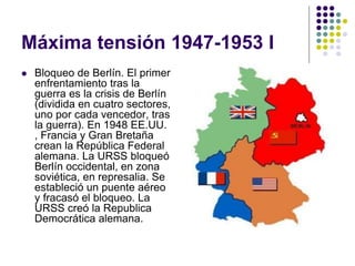 Máxima tensión 1947-1953 I
 Bloqueo de Berlín. El primer
enfrentamiento tras la
guerra es la crisis de Berlín
(dividida en cuatro sectores,
uno por cada vencedor, tras
la guerra). En 1948 EE.UU.
, Francia y Gran Bretaña
crean la República Federal
alemana. La URSS bloqueó
Berlín occidental, en zona
soviética, en represalia. Se
estableció un puente aéreo
y fracasó el bloqueo. La
URSS creó la Republica
Democrática alemana.
 