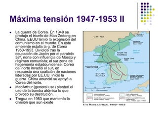 Máxima tensión 1947-1953 II
 La guerra de Corea. En 1949 se
produjo el triunfo de Mao Zedong en
China, EEUU temió la expansión del
comunismo en el mundo. En este
ambiente estalla la g. de Corea
1950-1953. Dividida tras la
ocupación de Japón por el paralelo
38º, norte con influencia de Moscú y
régimen comunista; el sur zona de
hegemonía estadounidense. Corea
del norte invadió el sur, en
respuesta una coalición de naciones
lideradas por EE.UU. inició la
guerra. China anunció su apoyó a
Corea del norte.
 MacArthur (general usa) planteó el
uso de la bomba atómica lo que
provocó su destitución.
 Tregua en 1953 que mantenía la
división que aún existe
 