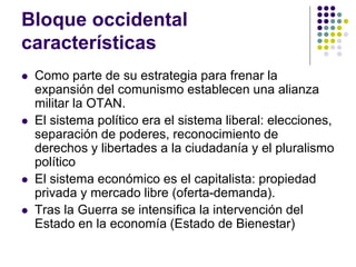 Bloque occidental
características
 Como parte de su estrategia para frenar la
expansión del comunismo establecen una alianza
militar la OTAN.
 El sistema político era el sistema liberal: elecciones,
separación de poderes, reconocimiento de
derechos y libertades a la ciudadanía y el pluralismo
político
 El sistema económico es el capitalista: propiedad
privada y mercado libre (oferta-demanda).
 Tras la Guerra se intensifica la intervención del
Estado en la economía (Estado de Bienestar)
 