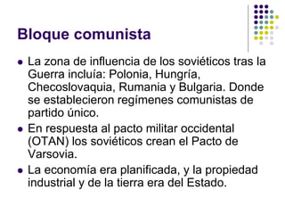 Bloque comunista
 La zona de influencia de los soviéticos tras la
Guerra incluía: Polonia, Hungría,
Checoslovaquia, Rumania y Bulgaria. Donde
se establecieron regímenes comunistas de
partido único.
 En respuesta al pacto militar occidental
(OTAN) los soviéticos crean el Pacto de
Varsovia.
 La economía era planificada, y la propiedad
industrial y de la tierra era del Estado.
 