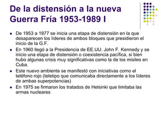 De la distensión a la nueva
Guerra Fría 1953-1989 I
 De 1953 a 1977 se inicia una etapa de distensión en la que
desaparecen los líderes de ambos bloques que presidieron el
inicio de la G.F.
 En 1960 llegó a la Presidencia de EE.UU. John F. Kennedy y se
inicio una etapa de distensión o coexistencia pacífica, si bien
hubo algunas crisis muy significativas como la de los misiles en
Cuba.
 Este nuevo ambiente se manifestó con iniciativas como el
teléfono rojo (teletipo que comunicaba directamente a los líderes
de ambas superpotencias)
 En 1975 se firmaron los tratados de Helsinki que limitaba las
armas nucleares
 