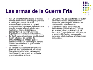 Las armas de la Guerra Fría
 Fue un enfrentamiento total a todos los
niveles: económico, tecnológico, político
e ideológico. Dentro de estos
enfrentamientos destaca la carrera
armamentística, armas de todo tipo para
intentar superar al contrario (armas
nucleares, misiles teledirigidos,
bombarderos a reacción, aviones
supersónicos, submarinos nucleares…)
 Se llegó a una situación de equilibrio del
terror, situación de paridad de
armamentos para impedir que se
desencadenara un conflicto por temor a
la respuesta del otro, lo que seria la
destrucción total.
 La carrera espacial también formaba
parte de esta competencia, los rusos
lanzaron al primer hombre al espacio
Yuri Gagarin y los americanos con la
primera misión a la Luna.
 La Guerra Fría se caracteriza por evitar
un enfrentamiento directo entre las
potencias, pero un gran aumento de
conflictos de baja intensidad
 El control de cada bloque resultó
fundamental y en los EE.UU.. En los
años 50 se desencadenó lo que se
denominó “caza de brujas”, dirigida por
el senador McCarthy, que acusó a
numeroso intelectuales y artistas de ser
comunistas
 