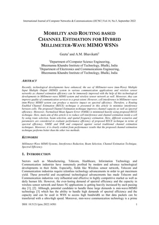International Journal of Computer Networks & Communications (IJCNC) Vol.14, No.5, September 2022
DOI: 10.5121/ijcnc.2022.14501 1
MOBILITY AND ROUTING BASED
CHANNEL ESTIMATION FOR HYBRID
MILLIMETER-WAVE MIMO WSNS
Geeta1
and A.M. Bhavikatti2
1
Department of Computer Science Engineering,
Bheemanna Khandre Institute of Technology, Bhalki, India
2
Department of Electronics and Communications Engineering,
Bheemanna Khandre Institute of Technology, Bhalki, India
ABSTRACT
Recently, technological developments have enhanced, the use of Millimeter-wave (mm-Wave) Multiple
Input Multiple Output (MIMO) system in various communication applications and wireless sensor
networks as channel estimation efficiency can be immensely improved with the help of this technological
developments in Millimeter-wave MIMO system and wireless sensor network as well. Moreover, they can
improve quality of communication services to a great extent. However, cell interference in Millimeter-wave
(mm-Wave) MIMO system can produce a massive impact on spectral efficiency. Therefore, a Routing
Enabled Channel Estimation (RECE) technique is presented in this article to minimize interference
between cells. The proposed Channel Estimation technique improves channel capacity as well as spectral
efficiency. Moreover, Normalized Mean Square Error (NMSE) is minimized heavily using proposed RECE
technique. Here, main aim of this article is to reduce cell interference and channel estimation inside a cell
by using route selection, beam selection, and spatial frequency estimation. Here, different scenarios and
parameters are considered to evaluate performance efficiency of proposed RECE technique in terms of
spectral efficiency, NMSE and SNR and compared against varied traditional channel estimation
techniques. Moreover, it is clearly evident from performance results that the proposed channel estimation
technique performs better than the other two methods.
KEYWORDS
Millimeter-Wave MIMO Systems, Interference Reduction, Beam Selection, Channel Estimation Technique,
Spectral Efficiency.
1. INTRODUCTION
Sectors such as Manufacturing, Telecom, Healthcare, Information Technology and
Communication industries have immensely profited by modern and advance technological
developments in their fields. Especially, fields like Wireless sensor network, Telecom and
Communication industries require relentless technology advancements in order to get maximum
yield. These powerful and exceptional technological advancements has made Telecom and
Communication industries very influential and effective in highly competitive market as well as
daily human life. However, the ever-lasting demand of spectral efficiency and the capacity in
wireless sensor network and future 5G applications is getting heavily increased by each passing
day [1], [2]. Although, potential candidate to handle these large demands is mm-wave-MIMO
technology [3] which has the ability to handle high demands of spectral efficiency and the
capacity and can be used in WSN to access high bandwidth so that data packets can be
transferred with a ultra-high speed. Moreover, mm-wave communication technology is a prime
 