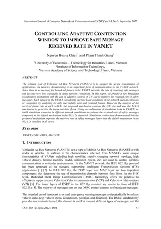 International Journal of Computer Networks & Communications (IJCNC) Vol.14, No.5, September 2022
DOI: 10.5121/ijcnc.2022.14504 51
CONTROLLING ADAPTIVE CONTENTION
WINDOW TO IMPROVE SAFE MESSAGE
RECEIVED RATE IN VANET
Nguyen Hoang Chien1
and Pham Thanh Giang2
1
University of Economics – Technology for Industries, Hanoi, Vietnam
2
Institute of Information Technology,
Vietnam Academy of Science and Technology, Hanoi, Vietnam
ABSTRACT
The primary goal of Vehicular Ad Hoc Networks (VANETs) is to support the secure transmission of
applications via vehicles. Broadcasting is an important form of communication in the VANET network.
Since there is no recovery for broadcast frames in the VANET network, the rate of receiving safe messages
can become very low, especially in dense network conditions. In this paper, we present a new broadcast
coordination mechanism with the aim of adaptive control of CW size to improve the received rate of safety
messages. Each vehicle in the VANET can identify current local conditions of the network such as collisions
or congestion by analyzing recently successfully sent and received frames. Based on the analysis of the
received frame rate at each vehicle, the proposed mechanism controls the CW size and uses the EDCA
mechanism to prioritize the important data flows. Using a combination of simulation tools in VANET, we
build simulation scenarios in different network conditions to evaluate the received rate of safety messages
compared to the default mechanism in the 802.11p standard. Simulation results have demonstrated that the
proposed mechanism improves the received rate of safety messages better than the default mechanism in the
802.11p standard in all cases.
KEYWORDS
VANET, DSRC, EDCA, MAC, CW.
1. INTRODUCTION
Vehicular Ad Hoc Networks (VANETs) are a type of Mobile Ad Hoc Networks (MANETs) with
nodes as vehicles. In addition to the characteristics inherited from MANETs, some unique
characteristics of VANets including high mobility, rapidly changing network topology, high
vehicle density, limited mobility model, unlimited power, etc. are used to control wireless
communication in vehicular environments. In the VANET network, the IEEE 802.11p protocol
has been approved as the standard supporting Intelligent Transportation Systems (ITS)
applications [1] [2]. In IEEE 802.11p, the PHY layer and MAC layer are two important
components that determine the use of transmission channels between data flows. In the PHY
layer, Dedicated Short Range Communication (DSRC) technology offers the potential to
effectively support secure Vehicle to Vehicle communication (V2V) and Vehicle to Infrastructure
(V2I) [3]. The lower layers of DSRC in the 802.11p standard are similar to those of IEEE
802.11a [4]. The majority of messages sent on the DSRC control channel are broadcast messages.
The intended use of broadcast is to send emergency warning messages and periodically broadcast
vehicle status (e.g. vehicle speed, acceleration, position, and direction). The DSRC standard only
provides one control channel, this channel is used to transmit different types of messages, and the
 