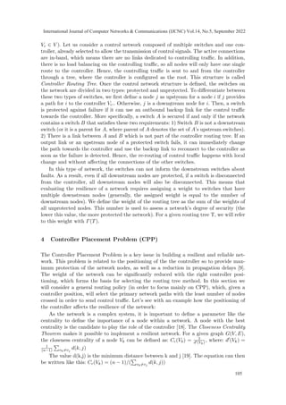 Vc ∈ V ). Let us consider a control network composed of multiple switches and one con-
troller, already selected to allow the transmission of control signals. The active connections
are in-band, which means there are no links dedicated to controlling traffic. In addition,
there is no load balancing on the controlling traffic, so all nodes will only have one single
route to the controller. Hence, the controlling traffic is sent to and from the controller
through a tree, where the controller is configured as the root. This structure is called
Controller Routing Tree. Once the control network structure is defined, the switches on
the network are divided in two types: protected
¯
and unprotected
¯
. To differentiate between
these two types of switches, we first define a node j as upstream
¯
for a node i if j provides
a path for i to the controller Vc.. Otherwise, j is a downstream
¯
node for i. Then, a switch
is protected against failure if it can use an outbound backup link for the control traffic
towards the controller. More specifically, a switch A is secured if and only if the network
contains a switch B that satisfies these two requirements: 1) Switch B is not a downstream
switch (or it is a parent for A, where parent of A denotes the set of A’s upstream switches).
2) There is a link between A and B which is not part of the controller routing tree. If an
output link or an upstream node of a protected switch fails, it can immediately change
the path towards the controller and use the backup link to reconnect to the controller as
soon as the failure is detected. Hence, the re-routing of control traffic happens with local
change and without affecting the connections of the other switches.
In this type of network, the switches can not inform the downstream switches about
faults. As a result, even if all downstream nodes are protected, if a switch is disconnected
from the controller, all downstream nodes will also be disconnected. This means that
evaluating the resilience of a network requires assigning a weight to switches that have
multiple downstream nodes (generally, the assigned weight is equal to the number of
downstream nodes). We define the weight of the routing tree as the sum of the weights of
all unprotected nodes. This number is used to assess a network’s degree of security (the
lower this value, the more protected the network). For a given routing tree T, we will refer
to this weight with Γ(T).
4 Controller Placement Problem (CPP)
The Controller Placement Problem is a key issue in building a resilient and reliable net-
work. This problem is related to the positioning of the the controller so to provide max-
imum protection of the network nodes, as well as a reduction in propagation delays [9].
The weight of the network can be significantly reduced with the right controller posi-
tioning, which forms the basis for selecting the routing tree method. In this section we
will consider a general routing policy (in order to focus mainly on CPP), which, given a
controller position, will select the primary network paths with the least number of nodes
crossed in order to send control traffic. Let’s see with an example how the positioning of
the controller affects the resilience of the network:
As the network is a complex system, it is important to define a parameter like the
centrality to define the importance of a node within a network. A node with the best
centrality is the candidate to play the role of the controller [18]. The Closeness Centrality
Theorem makes it possible to implement a resilient network. For a given graph G(V, E),
the closeness centrality of a node Vk can be defined as: Cc(Vk) = 1
d′(Vk) , where: d′(Vk) =
1
(n−1)
P
vk̸=vj
d(k, j)
The value d(k,j) is the minimum distance between k and j [19]. The equation can then
be written like this: Cc(Vk) = (n − 1)/(
P
vk̸=vj
d(k, j))
International Journal of Computer Networks & Communications (IJCNC) Vol.14, No.5, September 2022
105
 