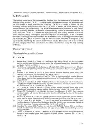 International Journal of Computer Networks & Communications (IJCNC) Vol.14, No.5, September 2022
131
5. CONCLUSION
The existing researches on the trust model for the cloud have the limitations of local optima trap
and overfitting problem. The WCFOA-SVM model is proposed to increase the performance of
the trust model in attack detection and efficiency. The WCFOA model is applied for link
reliability measures and path selection. The SVM model is applied for attack detection using
entropy measure and link reliability. The RF-HEACO model has the limitation of local optima
trap and overfitting problem. The Simhash technique mainly focuses on similarity measures for
attack detection. The WCFOA method has higher efficiency than existing methods in terms of
attack detection, energy consumption, packet delivery ratio, and throughput. The WCFOA-SVM
model has 27 J energy consumption and the RF-HEACO model has 45 J energy consumption.The
developed WCFOA-SVM is identified only the malicious users, so further it is required to be
developed for identifying the network traffic-related attacks. The future work of this method
involves applying multi-class classification for attack classification using the deep learning
technique.
CONFLICT OF INTEREST
The authors declare no conflict of interest.
REFERENCES
[1] Rahman, M.A., Asyhari, A.T., Leong, L.S., Satrya, G.B., Tao, M.H. &Zolkipli, M.F. (2020). Scalable
machine learning-based intrusion detection system for IoT-enabled smart cities. Sustainable Cities
and Society, Vol. 61, pp. 102324.
[2] Ali, M.H., Al Mohammed, B.A.D., Ismail, A. &Zolkipli, M.F. (2018). A new intrusion detection
system based on fast learning network and particle swarm optimization. IEEE Access, 6, pp.20255-
20261.
[3] Manzoor, I. and Kumar, N. (2017). A feature reduced intrusion detection system using ANN
classifier. Expert Systems with Applications, Vol. 88, pp. 249-257.
[4] Haider, W., Hu, J., Slay, J., Turnbull, B.P. and Xie, Y. (2017). Generating realistic intrusion detection
system dataset based on fuzzy qualitative modeling. Journal of Network and Computer Applications,
87, pp.185-192.
[5] Jeyanthi, D.V. and Indrani, B. (2022). An Efficient Intrusion Detection System with Custom Features
Using Fpa-Gradient Boost Machine Learning Algorithm.International Journal of Computer Networks
& Communications (IJCNC), Vol.14, No.1, pp. 99-115.
[6] Lv, L., Wang, W., Zhang, Z. and Liu, X. (2020). A novel intrusion detection system based on an
optimal hybrid kernel extreme learning machine. Knowledge-based systems, Vol. 195, pp. 105648.
[7] Almiani, M., AbuGhazleh, A., Al-Rahayfeh, A., Atiewi, S. and Razaque, A. (2020). Deep recurrent
neural network for IoT intrusion detection system. Simulation Modelling Practice and Theory, Vol.
101, pp. 102031.
[8] Alazzam, H., Sharieh, A., &Sabri, K.E. (2020). A feature selection algorithm for intrusion detection
system based on pigeon inspired optimizer. Expert systems with applications, Vol. 148, pp. 113249.
[9] Le,H. D., Luong, N. T. and Nguyen, T. V. (2022). AODVMO: A Security Routing Protocol Using
One-Time Password Authentication Mechanism Based On Mobile Agent.International Journal of
Computer Networks & Communications (IJCNC), Vol.14, No.3, pp. 17-35.
[10] Eskandari, M., Janjua, Z.H., Vecchio, M. and Antonelli, F.(2020). Passban IDS: an intelligent
anomaly-based intrusion detection system for IoT edge devices. IEEE Internet of Things Journal,
7(8), pp.6882-6897.
[11] Guesmi, H., Kalghoum, A., Ghazel, C. &Saidane, L.A.(2021). FFED: a novel strategy based on fast
entropy to detect attacks against trust computing in cloud. Cluster Computing, Vol. 24, No. 3,
pp.1945-1954.
 