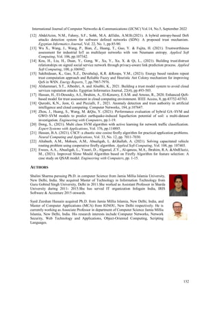 International Journal of Computer Networks & Communications (IJCNC) Vol.14, No.5, September 2022
132
[12] AbdelAzim, N.M., Fahmy, S.F., Sobh, M.A. &Eldin, A.M.B.(2021). A hybrid entropy-based DoS
attacks detection system for software defined networks (SDN): A proposed trust mechanism.
Egyptian Informatics Journal, Vol. 22, No. 1, pp.85-90.
[13] Wu X., Wang, J., Wang, P., Bian, Z., Huang, T., Guo, Y. & Fujita, H. (2021). Trustworthiness
assessment for industrial IoT as multilayer networks with von Neumann entropy. Applied Soft
Computing, Vol. 106, pp.107342.
[14] Kou, H., Liu, H., Duan, Y., Gong, W., Xu, Y., Xu, X. & Qi, L., (2021). Building trust/distrust
relationships on signed social service network through privacy-aware link prediction process. Applied
Soft Computing, 100, p.106942.
[15] Sakthidasan, K., Gao, X.Z., Devabalaji, K.R. &Roopa, Y.M., (2021). Energy based random repeat
trust computation approach and Reliable Fuzzy and Heuristic Ant Colony mechanism for improving
QoS in WSN. Energy Reports, 7, pp.7967-7976.
[16] Alshammari, S.T., Albeshri, A. and Alsubhi, K., 2021. Building a trust model system to avoid cloud
services reputation attacks. Egyptian Informatics Journal, 22(4), pp.493-503.
[17] Hassan, H., El-Desouky, A.I., Ibrahim, A., El-Kenawy, E.S.M. and Arnous, R., 2020. Enhanced QoS-
based model for trust assessment in cloud computing environment. IEEE Access, 8, pp.43752-43763.
[18] Qureshi, K.N., Jeon, G. and Piccialli, F., 2021. Anomaly detection and trust authority in artificial
intelligence and cloud computing. Computer Networks, 184, p.107647.
[19] Zhou, J., Huang, S., Wang, M. &Qiu, Y. (2021). Performance evaluation of hybrid GA–SVM and
GWO–SVM models to predict earthquake-induced liquefaction potential of soil: a multi-dataset
investigation. Engineering with Computers, pp.1-19.
[20] Dong, S., (2021). Multi class SVM algorithm with active learning for network traffic classification.
Expert Systems with Applications, Vol. 176, pp.114885.
[21] Hassan, B.A. (2021). CSCF: a chaotic sine cosine firefly algorithm for practical application problems.
Neural Computing and Applications, Vol. 33, No. 12, pp. 7011-7030.
[22] Altabeeb, A.M., Mohsen, A.M., Abualigah, L. &Ghallab, A. (2021). Solving capacitated vehicle
routing problem using cooperative firefly algorithm. Applied Soft Computing, Vol. 108, pp. 107403.
[23] Ewees, A.A., Abualigah, L., Yousri, D., Algamal, Z.Y., Al-qaness, M.A., Ibrahim, R.A. &AbdElaziz,
M., (2021). Improved Slime Mould Algorithm based on Firefly Algorithm for feature selection: A
case study on QSAR model. Engineering with Computers, pp. 1-15.
AUTHORS
Shalini Sharma pursuing Ph.D. in computer Science from Jamia Millia Islamia University,
New Delhi, India. She acquired Master of Technology in Information Technology from
Guru Gobind Singh University, Delhi in 2011.She worked as Assistant Professor in Sharda
University during 2011- 2015.She has served IT organization Infogain India, IRIS
Software & Accenture 2015 onwards.
Syed Zeeshan Hussain acquired Ph.D. from Jamia Millia Islamia, New Delhi, India, and
Master of Computer Applications (MCA) from IGNOU, New Delhi respectively. He is
currently working as Associate Professor in department of Computer Science Jamia Millia
Islamia, New Delhi, India. His research interests include Computer Networks, Network
Security, Web Technology and Applications, Object-Oriented Computing, Scripting
Languages.
 