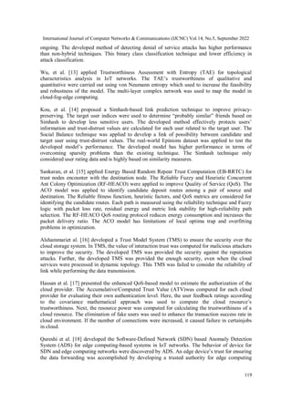 International Journal of Computer Networks & Communications (IJCNC) Vol.14, No.5, September 2022
119
ongoing. The developed method of detecting denial of service attacks has higher performance
than non-hybrid techniques. This binary class classification technique and lower efficiency in
attack classification.
Wu, et al. [13] applied Trustworthiness Assessment with Entropy (TAE) for topological
characteristics analysis in IoT networks. The TAE’s trustworthiness of qualitative and
quantitative were carried out using von Neumann entropy which used to increase the feasibility
and robustness of the model. The multi-layer complex network was used to map the model in
cloud-fog-edge computing.
Kou, et al. [14] proposed a Simhash-based link prediction technique to improve privacy-
preserving. The target user indices were used to determine “probably similar” friends based on
Simhash to develop less sensitive users. The developed method effectively protects users’
information and trust-distrust values are calculated for each user related to the target user. The
Social Balance technique was applied to develop a link of possibility between candidate and
target user using trust-distrust values. The real-world Epinions dataset was applied to test the
developed model’s performance. The developed model has higher performance in terms of
overcoming sparsity problems than the existing technique. The Simhash technique only
considered user rating data and is highly based on similarity measures.
Sankaran, et al. [15] applied Energy Based Random Repeat Trust Computation (EB-RRTC) for
trust nodes encounter with the destination node. The Reliable Fuzzy and Heuristic Concurrent
Ant Colony Optimization (RF-HEACO) were applied to improve Quality of Service (QoS). The
ACO model was applied to identify candidate deposit routes among a pair of source and
destination. The Reliable fitness function, heuristic factors, and QoS metrics are considered for
identifying the candidate routes. Each path is measured using the reliability technique and Fuzzy
logic with packet loss rate, residual energy and metric link stability for high-reliability path
selection. The RF-HEACO QoS routing protocol reduces energy consumption and increases the
packet delivery ratio. The ACO model has limitations of local optima trap and overfitting
problems in optimization.
Alshammariet al. [16] developed a Trust Model System (TMS) to ensure the security over the
cloud storage system. In TMS, the value of interaction trust was computed for malicious attackers
to improve the security. The developed TMS was provided the security against the reputation
attacks. Further, the developed TMS was provided the enough security, even when the cloud
services were processed in dynamic topology. This TMS was failed to consider the reliability of
link while performing the data transmission.
Hassan et al. [17] presented the enhanced QoS-based model to estimate the authorization of the
cloud provider. The Accumulative/Computed Trust Value (ATV)was computed for each cloud
provider for evaluating their own authentication level. Here, the user feedback ratings according
to the covariance mathematical approach was used to compute the cloud resource’s
trustworthiness. Next, the resource power was computed for calculating the trustworthiness of a
cloud resource. The elimination of fake users was used to enhance the transaction success rate in
cloud environment. If the number of connections were increased, it caused failure in certainjobs
in cloud.
Qureshi et al. [18] developed the Software-Defined Network (SDN) based Anomaly Detection
System (ADS) for edge computing-based systems in IoT networks. The behavior of device for
SDN and edge computing networks were discovered by ADS. An edge device’s trust for ensuring
the data forwarding was accomplished by developing a trusted authority for edge computing
 