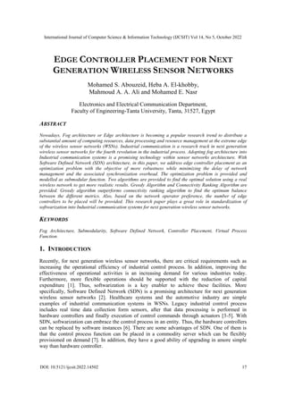 International Journal of Computer Science & Information Technology (IJCSIT) Vol 14, No 5, October 2022
DOI: 10.5121/ijcsit.2022.14502 17
EDGE CONTROLLER PLACEMENT FOR NEXT
GENERATION WIRELESS SENSOR NETWORKS
Mohamed S. Abouzeid, Heba A. El-khobby,
Mahmoud A. A. Ali and Mohamed E. Nasr
Electronics and Electrical Communication Department,
Faculty of Engineering-Tanta University, Tanta, 31527, Egypt
ABSTRACT
Nowadays, Fog architecture or Edge architecture is becoming a popular research trend to distribute a
substantial amount of computing resources, data processing and resource management at the extreme edge
of the wireless sensor networks (WSNs). Industrial communication is a research track in next generation
wireless sensor networks for the fourth revolution in the industrial process. Adopting fog architecture into
Industrial communication systems is a promising technology within sensor networks architecture. With
Software Defined Network (SDN) architecture, in this paper, we address edge controller placement as an
optimization problem with the objective of more robustness while minimizing the delay of network
management and the associated synchronization overhead. The optimization problem is provided and
modelled as submodular function. Two algorithms are provided to find the optimal solution using a real
wireless network to get more realistic results. Greedy Algorithm and Connectivity Ranking Algorithm are
provided. Greedy algorithm outperforms connectivity ranking algorithm to find the optimum balance
between the different metrics. Also, based on the network operator preference, the number of edge
controllers to be placed will be provided. This research paper plays a great role in standardization of
softwarization into Industrial communication systems for next generation wireless sensor networks.
KEYWORDS
Fog Architecture, Submodularity, Software Defined Network, Controller Placement, Virtual Process
Function.
1. INTRODUCTION
Recently, for next generation wireless sensor networks, there are critical requirements such as
increasing the operational efficiency of industrial control process. In addition, improving the
effectiveness of operational activities is an increasing demand for various industries today.
Furthermore, more flexible operations should be supported with the reduction of capital
expenditure [1]. Thus, softwarization is a key enabler to achieve these facilities. More
specifically, Software Defined Network (SDN) is a promising architecture for next generation
wireless sensor networks [2]. Healthcare systems and the automotive industry are simple
examples of industrial communication systems in WSNs. Legacy industrial control process
includes real time data collection form sensors, after that data processing is performed in
hardware controllers and finally execution of control commands through actuators [3-5]. With
SDN, softwarization can embrace the control process in an entity. Thus, the hardware controllers
can be replaced by software instances [6]. There are some advantages of SDN. One of them is
that the control process function can be placed in a commodity server which can be flexibly
provisioned on demand [7]. In addition, they have a good ability of upgrading in amore simple
way than hardware controller.
 