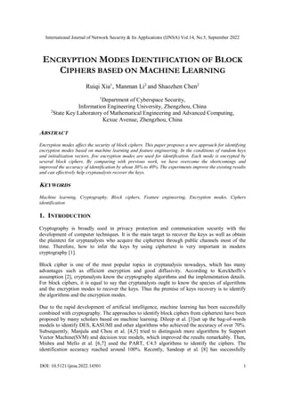 International Journal of Network Security & Its Applications (IJNSA) Vol.14, No.5, September 2022
DOI: 10.5121/ijnsa.2022.14501 1
ENCRYPTION MODES IDENTIFICATION OF BLOCK
CIPHERS BASED ON MACHINE LEARNING
Ruiqi Xia1
, Manman Li2
and Shaozhen Chen2
1
Department of Cyberspace Security,
Information Engineering University, Zhengzhou, China
2
State Key Laboratory of Mathematical Engineering and Advanced Computing,
Kexue Avenue, Zhengzhou, China
ABSTRACT
Encryption modes affect the security of block ciphers. This paper proposes a new approach for identifying
encryption modes based on machine learning and feature engineering. In the conditions of random keys
and initialization vectors, five encryption modes are used for identification. Each mode is encrypted by
several block ciphers. By comparing with previous work, we have overcome the shortcomings and
improved the accuracy of identification by about 30% to 40%. The experiments improve the existing results
and can effectively help cryptanalysts recover the keys.
KEYWORDS
Machine learning, Cryptography, Block ciphers, Feature engineering, Encryption modes, Ciphers
identification
1. INTRODUCTION
Cryptography is broadly used in privacy protection and communication security with the
development of computer techniques. It is the main target to recover the keys as well as obtain
the plaintext for cryptanalysts who acquire the ciphertext through public channels most of the
time. Therefore, how to infer the keys by using ciphertext is very important in modern
cryptography [1].
Block cipher is one of the most popular topics in cryptanalysis nowadays, which has many
advantages such as efficient encryption and good diffusivity. According to Kerckhoffs’s
assumption [2], cryptanalysts know the cryptography algorithms and the implementation details.
For block ciphers, it is equal to say that cryptanalysts ought to know the species of algorithms
and the encryption modes to recover the keys. Thus the premise of keys recovery is to identify
the algorithms and the encryption modes.
Due to the rapid development of artificial intelligence, machine learning has been successfully
combined with cryptography. The approaches to identify block ciphers from ciphertext have been
proposed by many scholars based on machine learning. Dileep et al. [3]set up the bag-of-words
models to identify DES, KASUMI and other algorithms who achieved the accuracy of over 70%.
Subsequently, Manjula and Chou et al. [4,5] tried to distinguish more algorithms by Support
Vector Machine(SVM) and decision tree models, which improved the results remarkably. Then,
Mishra and Mello et al. [6,7] used the PART, C4.5 algorithms to identify the ciphers. The
identification accuracy reached around 100%. Recently, Sandeep et al. [8] has successfully
 