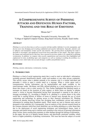 International Journal of Network Security & Its Applications (IJNSA) Vol.14, No.5, September 2022
DOI: 10.5121/ijnsa.2022.14502 11
A COMPREHENSIVE SURVEY OF PHISHING
ATTACKS AND DEFENCES: HUMAN FACTORS,
TRAINING AND THE ROLE OF EMOTIONS
Mousa Jari1, 2
1
School of Computing, Newcastle University, Newcastle, UK
2
College of Applied Computer Science, King Saud University, Riyadh, Saudi Arabia
ABSTRACT
Phishing is a sort of cybercrime as well as a security risk that enables ('phishers') to trick, manipulate, and
deceive users into divulging and revealing confidential and sensitive information. Typically, attackers aim
to influence and manipulate victims' psyche and emotions. The growing threat of phishing has made it
desirable to investigate, and significant research has been undertaken on this matter. This paper explores
the human and emotional factors that have been reported in previous studies to be significant in phishing
victimization. In addition, we compare what security organizations and researchers have highlighted and
emphasised in terms of phishing types and categories as well as training in tackling the problem, in a
literature review which takes into account all major credible and published sources.
KEYWORDS
Phishing, emotion, information, victimization, training.
1. INTRODUCTION
Phishing is a kind of social engineering attack that is used to steal an individual’s information,
including personal identification details, credit card numbers or any other private credentials.
This activity occurs when a phisher pretends to be someone who is a trusted individual and
persuades a victim to open a certain email or a message. When a victim opens such a
communication, his/her information can be hacked/leaked and made available to the
email/message sender. McAlanay and Hills defined phishing as a social engineering tool or a
threat that causes a risk to cyber security [3]. They further highlighted that phishing emails or
messages are based on the assertion of some urgency or threat where an attacker or phisher
causes a victim to become blackmailed having been encouraged to respond to the email or
message accordingly [3]. According to Shaikh et al., phishing is a serious threat in the cyber
world that is causing billions of dollars of losses to internet users through the use of social
engineering and technology by gaining access to their financial information [4]. Phishing
involves an attacker deceiving victims into divulging their confidential, private and sensitive
information by sending them fraudulent emails. These emails are sent to internet users and are
designed to look authentic [4]. Consequently, from an analysis of the relevant research based on
the common elements which have been identified, one can define phishing as a cyber threat that,
due to the deployment of social engineering techniques and technological means, leads to
messages and emails being sent to internet users resulting in the retrieval of personal information
about victims, hence causing them monetary or other damage through the leaking of information.
In this paper, the aim is to identify human factors, and specifically emotional variables, which
lead to a higher probability of phishing victimization. This issue has been the subject of several
 