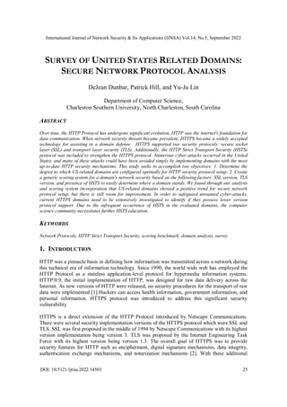 International Journal of Network Security & Its Applications (IJNSA) Vol.14, No.5, September 2022
DOI: 10.5121/ijnsa.2022.14503 25
SURVEY OF UNITED STATES RELATED DOMAINS:
SECURE NETWORK PROTOCOL ANALYSIS
DeJean Dunbar, Patrick Hill, and Yu-Ju Lin
Department of Computer Science,
Charleston Southern University, North Charleston, South Carolina
ABSTRACT
Over time, the HTTP Protocol has undergone significant evolution. HTTP was the internet's foundation for
data communication. When network security threats became prevalent, HTTPS became a widely accepted
technology for assisting in a domain defense. HTTPS supported two security protocols: secure socket
layer (SSL) and transport layer security (TLS). Additionally, the HTTP Strict Transport Security (HSTS)
protocol was included to strengthen the HTTPS protocol. Numerous cyber-attacks occurred in the United
States, and many of these attacks could have been avoided simply by implementing domains with the most
up-to-date HTTP security mechanisms. This study seeks to accomplish two objectives: 1. Determine the
degree to which US-related domains are configured optimally for HTTP security protocol setup; 2. Create
a generic scoring system for a domain's network security based on the following factors: SSL version, TLS
version, and presence of HSTS to easily determine where a domain stands. We found through our analysis
and scoring system incorporation that US-related domains showed a positive trend for secure network
protocol setup, but there is still room for improvement. In order to safeguard unwanted cyber-attacks,
current HTTPS domains need to be extensively investigated to identify if they possess lower version
protocol support. Due to the infrequent occurrence of HSTS in the evaluated domains, the computer
science community necessitates further HSTS education.
KEYWORDS
Network Protocols, HTTP Strict Transport Security, scoring benchmark, domain analysis, survey
1. INTRODUCTION
HTTP was a pinnacle basis in defining how information was transmitted across a network during
this technical era of information technology. Since 1990, the world wide web has employed the
HTTP Protocol as a stateless application-level protocol for hypermedia information systems.
HTTP/0.9, the initial implementation of HTTP, was designed for raw data delivery across the
Internet. As new versions of HTTP were released, no security procedures for the transport of raw
data were implemented [1].Hackers can access health information, government information, and
personal information. HTTPS protocol was introduced to address this significant security
vulnerability.
HTTPS is a direct extension of the HTTP Protocol introduced by Netscape Communications.
There were several security implementation versions of the HTTPS protocol which were SSL and
TLS. SSL was first proposed in the middle of 1994 by Netscape Communications with its highest
version implementation being version 3. TLS was proposed by the Internet Engineering Task
Force with its highest version being version 1.3. The overall goal of HTTPS was to provide
security features for HTTP such as encipherment, digital signature mechanisms, data integrity,
authentication exchange mechanisms, and notarization mechanisms [2]. With these additional
 