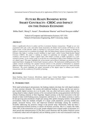 International Journal of Network Security & Its Applications (IJNSA) Vol.14, No.5, September 2022
DOI: 10.5121/ijnsa.2022.14504 39
FUTURE READY BANKING WITH
SMART CONTRACTS - CBDC AND IMPACT
ON THE INDIAN ECONOMY
Bibhu Dash1
, Meraj F. Ansari1
, Pawankumar Sharma1
and Swati Swayam siddha2
1
School of Computer and Information Sciences, KY USA
2
School of Electronics Engineering, KIIT University, India
ABSTRACT
India is significantly diverse in culture and how it promotes business transactions. Though we are very
acquainted with cash, cards, and online mode of payment, the Indian rural economy still believes in the
barter system. At this juncture, India is evolving as a tech power house, and its economy is thriving to
embrace cryptocurrency as a medium of exchange. After the Indian finance minister declared the same last
February that India is working towards building its legal tender called Central Bank-backed Digital
Currency (CBDC), this paper is making an impact in explaining our strengths, weakness, market
readiness, and necessity to adopt a digital rupee when India's economy is highly regarded as a cash-
oriented economy. Is our country ready to accept the new technological shift in smart banking in the form
of a digital rupee? The paper highlights the socioeconomic and technical challenges our planners need to
understand before changing the Central banks' monetary policies. The deployment of fifth-generation (5G)
cellular network technology has sparked renewed interest in the potential of blockchain to automate
different cellular network use cases. 5G is projected to open up new market prospects for small and large
businesses. The article highlights the unique instrument of the digital rupee to enhance peer-to-peer
transactions with the evolution of 5G mobile technology.
KEYWORDS
Smart Banking, Smart Contracts, Blockchain, digital rupee, Central Bank Digital Currency (CBDC),
FinTech, peer-to-peer transactions, security, socioeconomic impact, monetary policy
1. INTRODUCTION
With rapid technological advancement, the banking industry develops fast with digital products
to meet customer demands. The century-old traditional banking is dying, and the new peer-to-
peer transfer digital currency era is at its peak. Like any other tech-savvy nation, India is also
racing ahead to make a digital currency of its own and provide the young generation with the best
effective banking solutions at their fingertips. Digital currency is the best innovation in the last
decade to make world banking secure, transparent, and faster [1, 2, 23]. Indian economy is said to
be fast-growing and considered a bright spot among other global emerging markets. In the global
environment, India has multiple strengths of a larger youth population, growing middle-class
people, increased literacy level, and improved technical knowledge among the workforce,
favorably addressing any proactive change in the present setup. Historically, India has been a
cash transaction-oriented economy in almost all business activities. But in a country like India,
where 90% of the transactions are in cash, people adopted card or digital modes of payments in a
short period after demonetization [1].The above point illustrates that the Indian financial system
is inherently robust and well-adjusted, and our banking system is also well structured to meet any
 