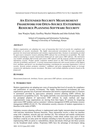 International Journal of Network Security & Its Applications (IJNSA) Vol.14, No.5, September 2022
DOI: 10.5121/ijnsa.2022.14505 51
AN EXTENDED SECURITY MEASUREMENT
FRAMEWORK FOR OPEN-SOURCE ENTERPRISE
RESOURCE PLANNING SOFTWARE SECURITY
Jane Wanjiru Njuki, Geoffrey Muchiri Muketha and John Gichuki Ndia
School of Computing and Information Technology,
Murang’a University of Technology, Kenya
ABSTRACT
Modern organizations are adopting new ways of measuring their level of security for compliance and
justification of security investments. The highly interconnected environment has seen organizations
generate lots of personal information and sensitive organizational data. Easiness in automation provided
by open-source enterprise resource planning (ERP) software has accelerated its acceptability. The study
aimed at developing a security measurement framework for open-source ERP software. The motivation
was twofold: paradigm shift towards open-source ERP software and the need for justified investment on
information security. Product quality evaluation method based on ISO 25010 framework guided the
selection of attributes and factors. A security measurement framework with security posture at the highest
level, attributes and factors was developed presenting a mechanism for assessing organization’s level of
security. Security posture promotes customers’ confidence and gives management means to leverage
resources for information security investment. The future work includes definition of metrics based on the
framework.
KEYWORDS
Measurement framework, Attributes, Factors, open-source ERP software, security posture
1. INTRODUCTION
Modern organizations are adopting new ways of measuring their level of security for compliance
and justification of security investments. The highly interconnected environment has seen
organizations generate lots of personal information and sensitive organizational data [1] Easiness
in automation provided by open-source enterprise resource planning (ERP) software has
accelerated its acceptability [2] [3]. The rigidity and hefty costs associated with proprietary ERPs
has prompted adoption of open-source ERP software by small, medium and large
organization[4]. Large organizations are moving from their legacy IT systems by integrating
open-source ERP modules such as customers’ relations management (CRM) and human resource
management (HRM) [5] [6] [7]. The information security concerns of modern organizations is
therefore in the realm of ERPs.
Enterprise resource planning software is implemented under highly internetworked environment
with real-time interactions between functions. These interactions involve a three tier interface
setup with a database, network and user interface [6]. This technical and module architectures
complicate the security of the ERPs by presenting a wider attack surface since each of these
interfaces could be an entry point for intruders intending to harm the system [8]. Organizations
implementing ERPs are prone to vulnerabilities, threats and attacks which get into these systems
via the broadened attack surface. Proprietary ERPs have the advantage of developers taking
 