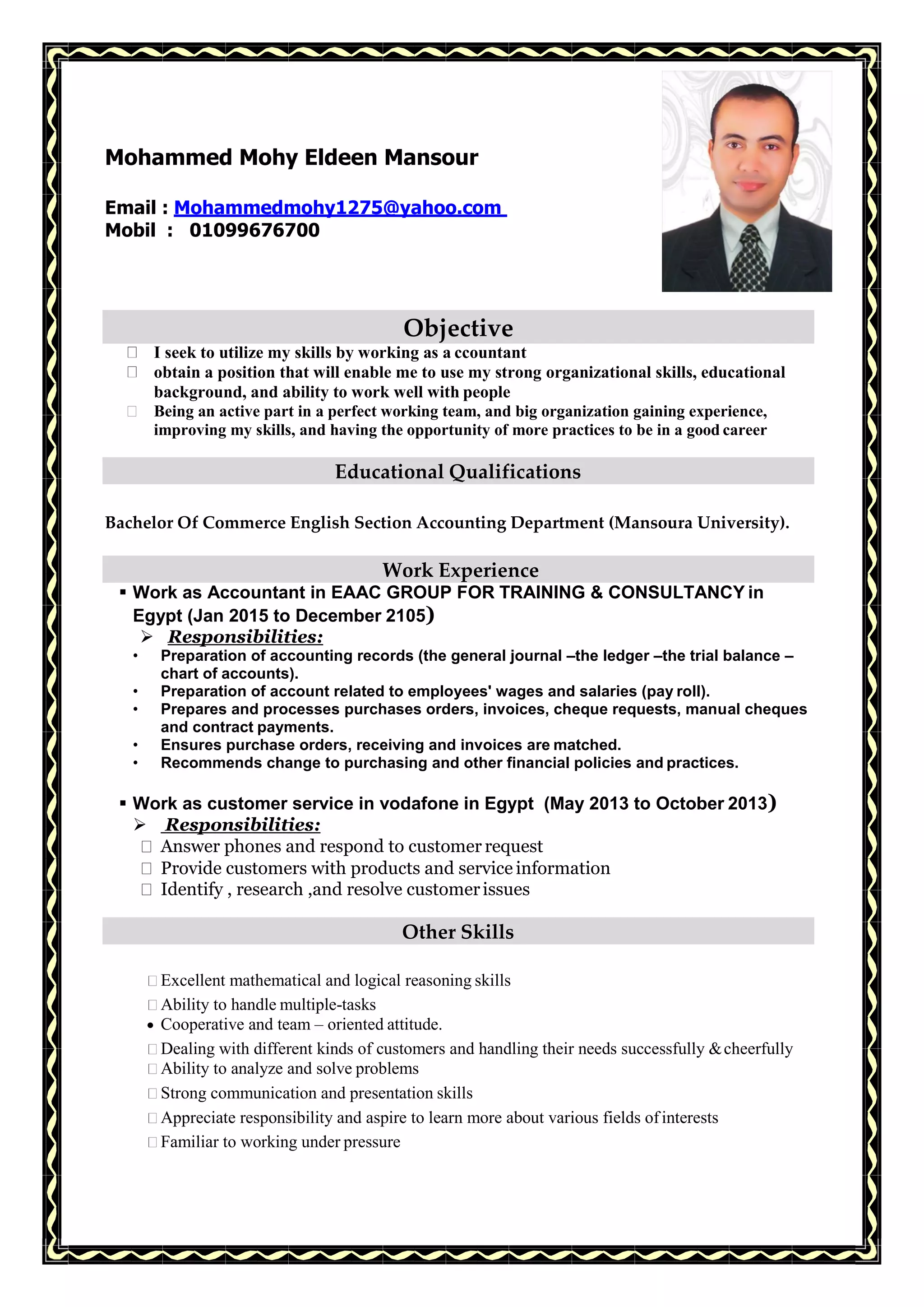 Mohammed Mohy Eldeen Mansour
Email : Mohammedmohy1275@yahoo.com
Mobil : 01099676700
Objective
I seek to utilize my skills by working as a ccountant
obtain a position that will enable me to use my strong organizational skills, educational
background, and ability to work well with people
Being an active part in a perfect working team, and big organization gaining experience,
improving my skills, and having the opportunity of more practices to be in a good career
Educational Qualifications
Bachelor Of Commerce English Section Accounting Department (Mansoura University).
Work Experience
 Work as Accountant in EAAC GROUP FOR TRAINING & CONSULTANCY in
Egypt (Jan 2015 to December 2105)
 Responsibilities:
• Preparation of accounting records (the general journal –the ledger –the trial balance –
chart of accounts).
• Preparation of account related to employees' wages and salaries (pay roll).
• Prepares and processes purchases orders, invoices, cheque requests, manual cheques
and contract payments.
• Ensures purchase orders, receiving and invoices are matched.
• Recommends change to purchasing and other financial policies and practices.
 Work as customer service in vodafone in Egypt (May 2013 to October 2013)
 Responsibilities:
Answer phones and respond to customer request
Provide customers with products and service information
Identify , research ,and resolve customerissues
Other Skills
Excellent mathematical and logical reasoning skills
Ability to handle multiple-tasks
 Cooperative and team – oriented attitude.
Dealing with different kinds of customers and handling their needs successfully &cheerfully
Ability to analyze and solve problems
Strong communication and presentation skills
Appreciate responsibility and aspire to learn more about various fields ofinterests
Familiar to working under pressure
 