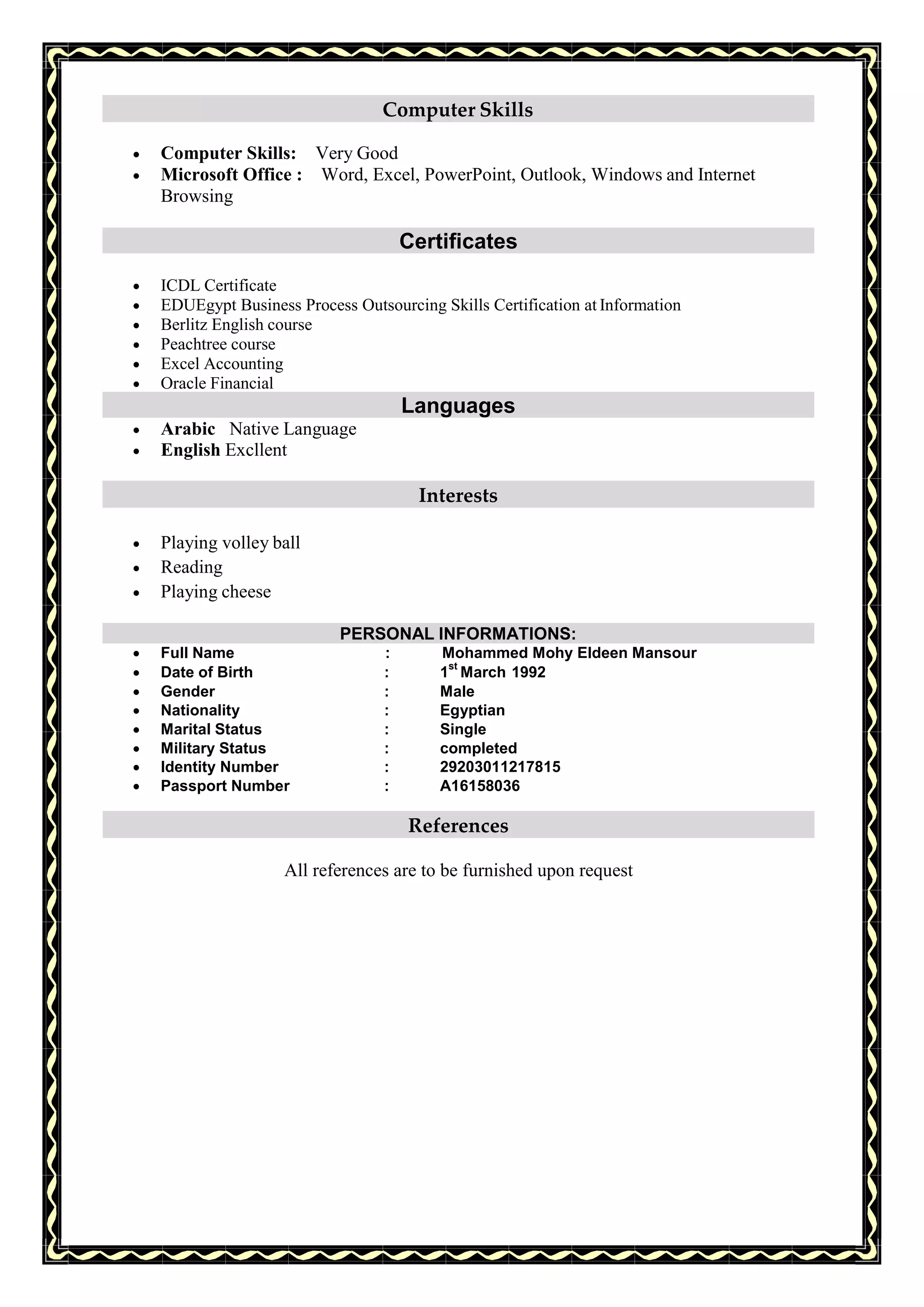 Computer Skills
 Computer Skills: Very Good
 Microsoft Office : Word, Excel, PowerPoint, Outlook, Windows and Internet
Browsing
Certificates
 ICDL Certificate
 EDUEgypt Business Process Outsourcing Skills Certification at Information
 Berlitz English course
 Peachtree course
 Excel Accounting
 Oracle Financial
Languages
 Arabic Native Language
 English Excllent
Interests
 Playing volley ball
 Reading
 Playing cheese
PERSONAL INFORMATIONS:
 Full Name : Mohammed Mohy Eldeen Mansour
 Date of Birth : 1
st
March 1992
 Gender : Male
 Nationality : Egyptian
 Marital Status : Single
 Military Status : completed
 Identity Number : 29203011217815
 Passport Number : A16158036
References
All references are to be furnished upon request
 